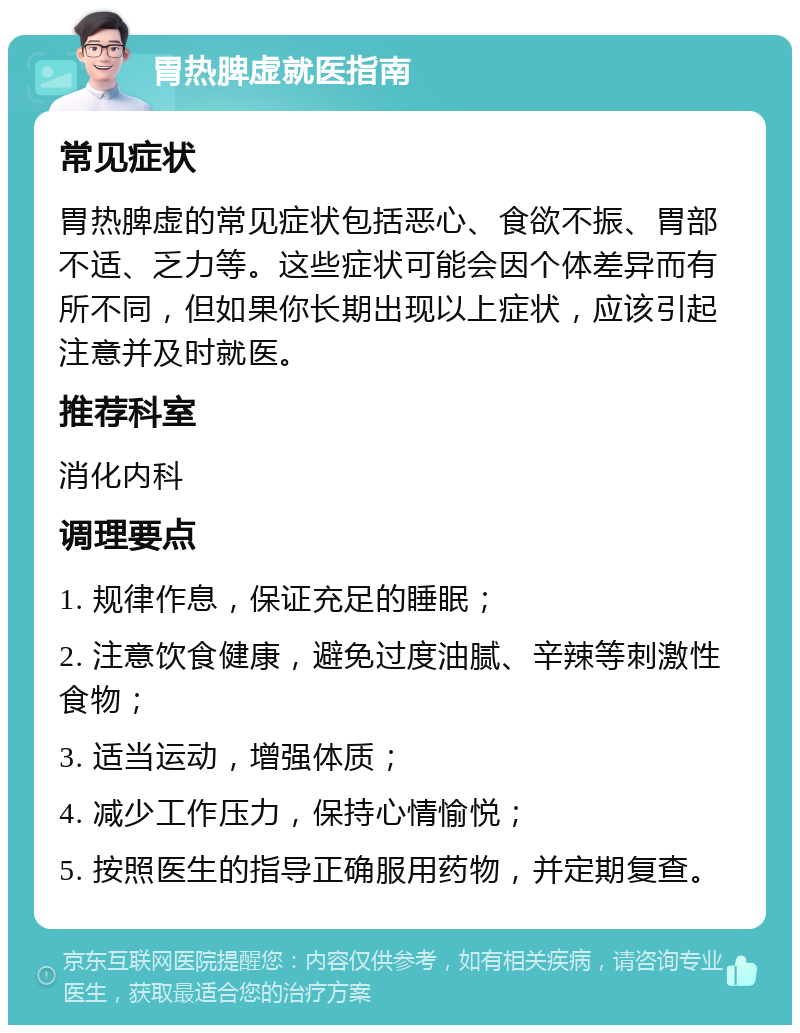 胃热脾虚就医指南 常见症状 胃热脾虚的常见症状包括恶心、食欲不振、胃部不适、乏力等。这些症状可能会因个体差异而有所不同，但如果你长期出现以上症状，应该引起注意并及时就医。 推荐科室 消化内科 调理要点 1. 规律作息，保证充足的睡眠； 2. 注意饮食健康，避免过度油腻、辛辣等刺激性食物； 3. 适当运动，增强体质； 4. 减少工作压力，保持心情愉悦； 5. 按照医生的指导正确服用药物，并定期复查。