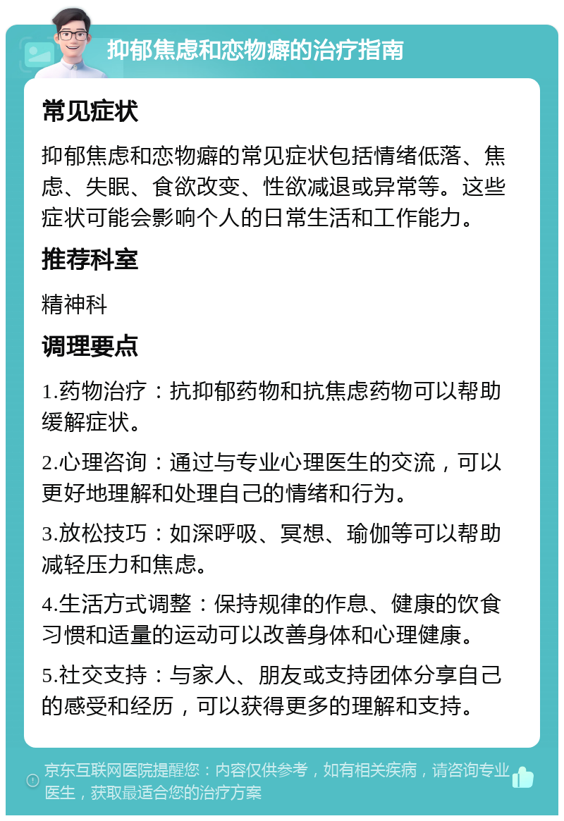 抑郁焦虑和恋物癖的治疗指南 常见症状 抑郁焦虑和恋物癖的常见症状包括情绪低落、焦虑、失眠、食欲改变、性欲减退或异常等。这些症状可能会影响个人的日常生活和工作能力。 推荐科室 精神科 调理要点 1.药物治疗：抗抑郁药物和抗焦虑药物可以帮助缓解症状。 2.心理咨询：通过与专业心理医生的交流，可以更好地理解和处理自己的情绪和行为。 3.放松技巧：如深呼吸、冥想、瑜伽等可以帮助减轻压力和焦虑。 4.生活方式调整：保持规律的作息、健康的饮食习惯和适量的运动可以改善身体和心理健康。 5.社交支持：与家人、朋友或支持团体分享自己的感受和经历，可以获得更多的理解和支持。