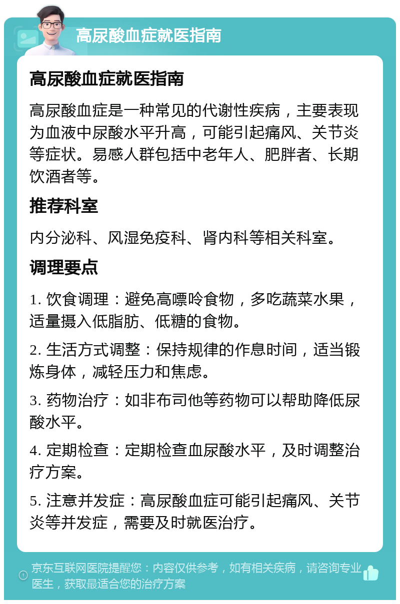 高尿酸血症就医指南 高尿酸血症就医指南 高尿酸血症是一种常见的代谢性疾病，主要表现为血液中尿酸水平升高，可能引起痛风、关节炎等症状。易感人群包括中老年人、肥胖者、长期饮酒者等。 推荐科室 内分泌科、风湿免疫科、肾内科等相关科室。 调理要点 1. 饮食调理：避免高嘌呤食物，多吃蔬菜水果，适量摄入低脂肪、低糖的食物。 2. 生活方式调整：保持规律的作息时间，适当锻炼身体，减轻压力和焦虑。 3. 药物治疗：如非布司他等药物可以帮助降低尿酸水平。 4. 定期检查：定期检查血尿酸水平，及时调整治疗方案。 5. 注意并发症：高尿酸血症可能引起痛风、关节炎等并发症，需要及时就医治疗。