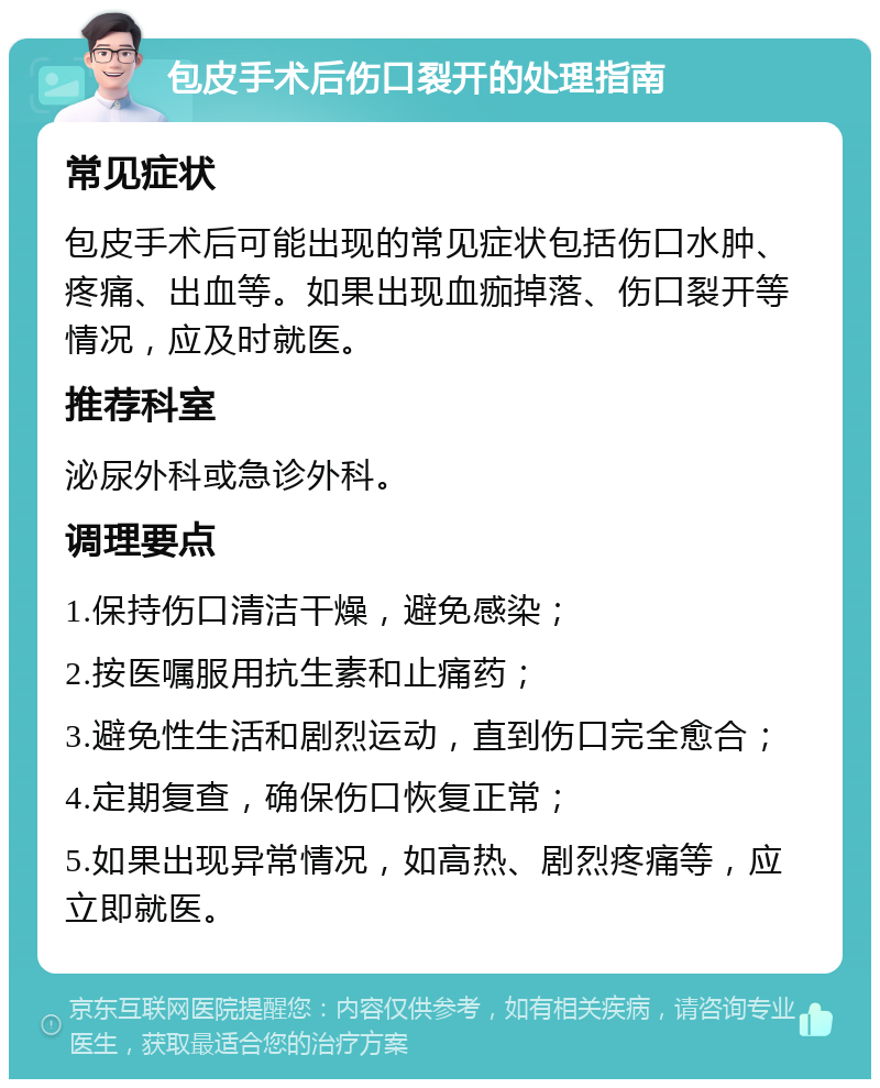 包皮手术后伤口裂开的处理指南 常见症状 包皮手术后可能出现的常见症状包括伤口水肿、疼痛、出血等。如果出现血痂掉落、伤口裂开等情况，应及时就医。 推荐科室 泌尿外科或急诊外科。 调理要点 1.保持伤口清洁干燥，避免感染； 2.按医嘱服用抗生素和止痛药； 3.避免性生活和剧烈运动，直到伤口完全愈合； 4.定期复查，确保伤口恢复正常； 5.如果出现异常情况，如高热、剧烈疼痛等，应立即就医。