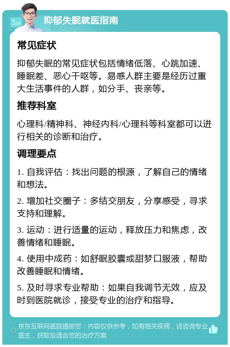 抑郁失眠就医指南 常见症状 抑郁失眠的常见症状包括情绪低落、心跳加速、睡眠差、恶心干呕等。易感人群主要是经历过重大生活事件的人群，如分手、丧亲等。 推荐科室 心理科/精神科、神经内科/心理科等科室都可以进行相关的诊断和治疗。 调理要点 1. 自我评估：找出问题的根源，了解自己的情绪和想法。 2. 增加社交圈子：多结交朋友，分享感受，寻求支持和理解。 3. 运动：进行适量的运动，释放压力和焦虑，改善情绪和睡眠。 4. 使用中成药：如舒眠胶囊或甜梦口服液，帮助改善睡眠和情绪。 5. 及时寻求专业帮助：如果自我调节无效，应及时到医院就诊，接受专业的治疗和指导。