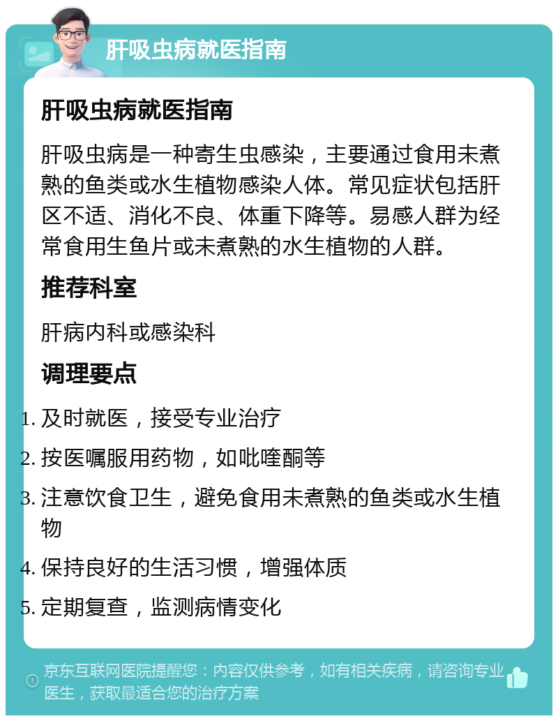 肝吸虫病就医指南 肝吸虫病就医指南 肝吸虫病是一种寄生虫感染，主要通过食用未煮熟的鱼类或水生植物感染人体。常见症状包括肝区不适、消化不良、体重下降等。易感人群为经常食用生鱼片或未煮熟的水生植物的人群。 推荐科室 肝病内科或感染科 调理要点 及时就医，接受专业治疗 按医嘱服用药物，如吡喹酮等 注意饮食卫生，避免食用未煮熟的鱼类或水生植物 保持良好的生活习惯，增强体质 定期复查，监测病情变化