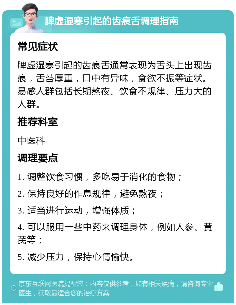 脾虚湿寒引起的齿痕舌调理指南 常见症状 脾虚湿寒引起的齿痕舌通常表现为舌头上出现齿痕，舌苔厚重，口中有异味，食欲不振等症状。易感人群包括长期熬夜、饮食不规律、压力大的人群。 推荐科室 中医科 调理要点 1. 调整饮食习惯，多吃易于消化的食物； 2. 保持良好的作息规律，避免熬夜； 3. 适当进行运动，增强体质； 4. 可以服用一些中药来调理身体，例如人参、黄芪等； 5. 减少压力，保持心情愉快。