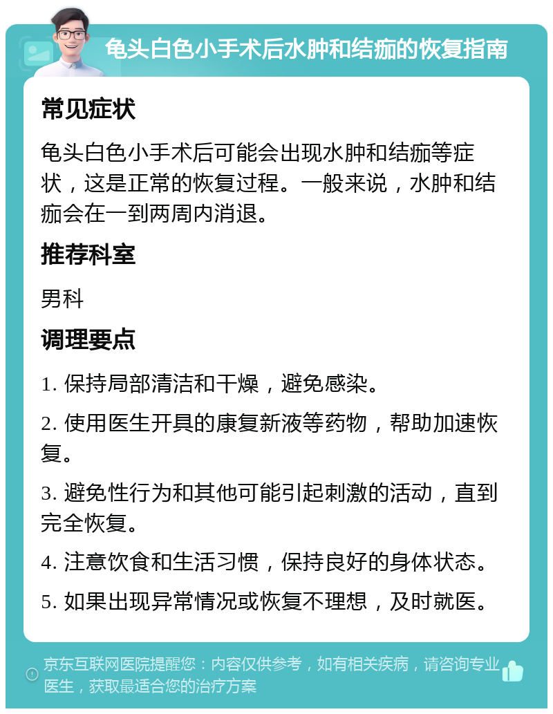 龟头白色小手术后水肿和结痂的恢复指南 常见症状 龟头白色小手术后可能会出现水肿和结痂等症状，这是正常的恢复过程。一般来说，水肿和结痂会在一到两周内消退。 推荐科室 男科 调理要点 1. 保持局部清洁和干燥，避免感染。 2. 使用医生开具的康复新液等药物，帮助加速恢复。 3. 避免性行为和其他可能引起刺激的活动，直到完全恢复。 4. 注意饮食和生活习惯，保持良好的身体状态。 5. 如果出现异常情况或恢复不理想，及时就医。