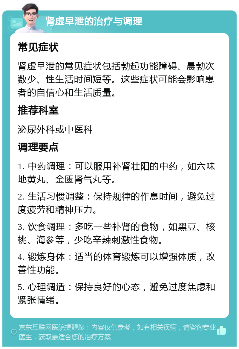 肾虚早泄的治疗与调理 常见症状 肾虚早泄的常见症状包括勃起功能障碍、晨勃次数少、性生活时间短等。这些症状可能会影响患者的自信心和生活质量。 推荐科室 泌尿外科或中医科 调理要点 1. 中药调理：可以服用补肾壮阳的中药，如六味地黄丸、金匮肾气丸等。 2. 生活习惯调整：保持规律的作息时间，避免过度疲劳和精神压力。 3. 饮食调理：多吃一些补肾的食物，如黑豆、核桃、海参等，少吃辛辣刺激性食物。 4. 锻炼身体：适当的体育锻炼可以增强体质，改善性功能。 5. 心理调适：保持良好的心态，避免过度焦虑和紧张情绪。