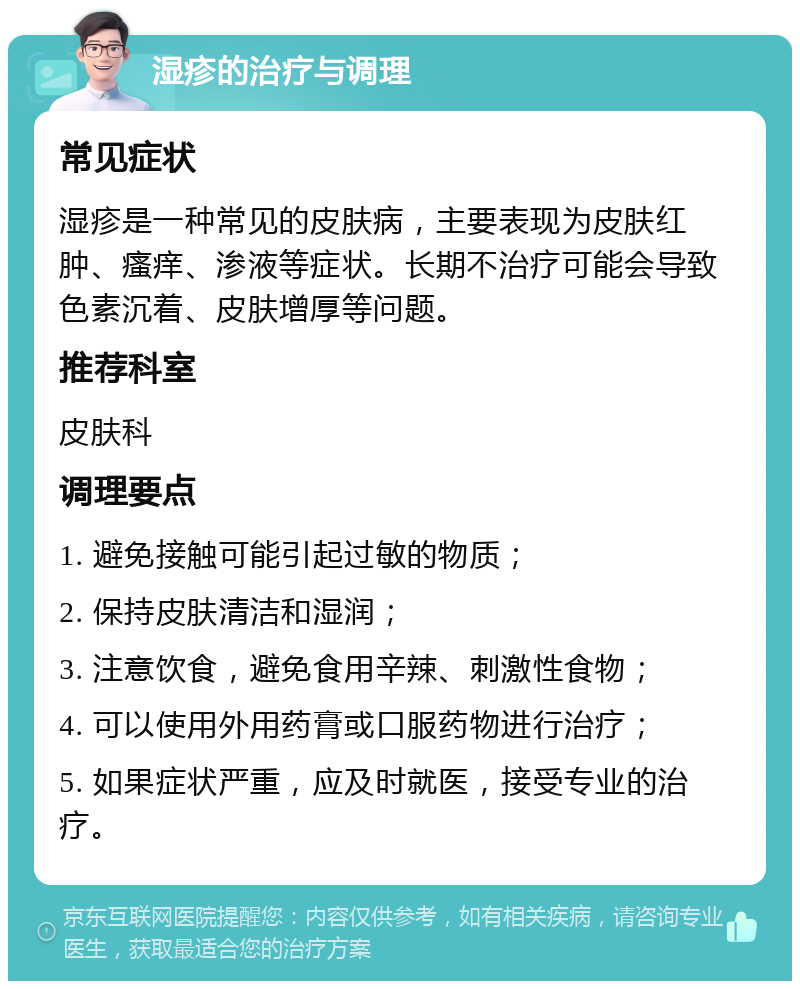 湿疹的治疗与调理 常见症状 湿疹是一种常见的皮肤病，主要表现为皮肤红肿、瘙痒、渗液等症状。长期不治疗可能会导致色素沉着、皮肤增厚等问题。 推荐科室 皮肤科 调理要点 1. 避免接触可能引起过敏的物质； 2. 保持皮肤清洁和湿润； 3. 注意饮食，避免食用辛辣、刺激性食物； 4. 可以使用外用药膏或口服药物进行治疗； 5. 如果症状严重，应及时就医，接受专业的治疗。