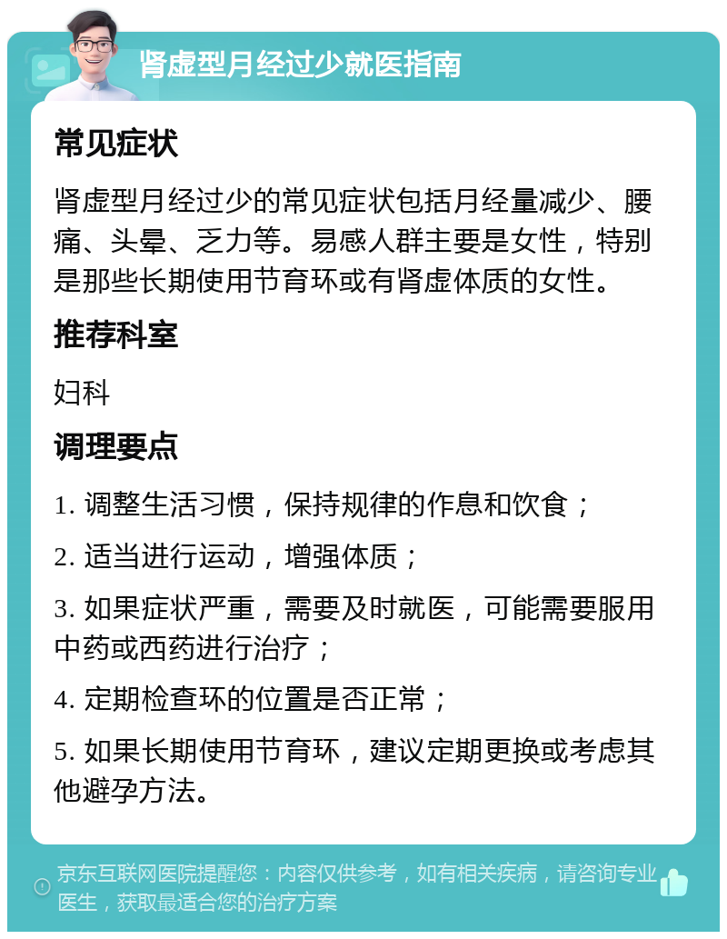 肾虚型月经过少就医指南 常见症状 肾虚型月经过少的常见症状包括月经量减少、腰痛、头晕、乏力等。易感人群主要是女性，特别是那些长期使用节育环或有肾虚体质的女性。 推荐科室 妇科 调理要点 1. 调整生活习惯，保持规律的作息和饮食； 2. 适当进行运动，增强体质； 3. 如果症状严重，需要及时就医，可能需要服用中药或西药进行治疗； 4. 定期检查环的位置是否正常； 5. 如果长期使用节育环，建议定期更换或考虑其他避孕方法。