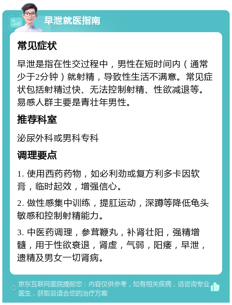 早泄就医指南 常见症状 早泄是指在性交过程中，男性在短时间内（通常少于2分钟）就射精，导致性生活不满意。常见症状包括射精过快、无法控制射精、性欲减退等。易感人群主要是青壮年男性。 推荐科室 泌尿外科或男科专科 调理要点 1. 使用西药药物，如必利劲或复方利多卡因软膏，临时起效，增强信心。 2. 做性感集中训练，提肛运动，深蹲等降低龟头敏感和控制射精能力。 3. 中医药调理，参茸鞭丸，补肾壮阳，强精增髓，用于性欲衰退，肾虚，气弱，阳痿，早泄，遗精及男女一切肾病。