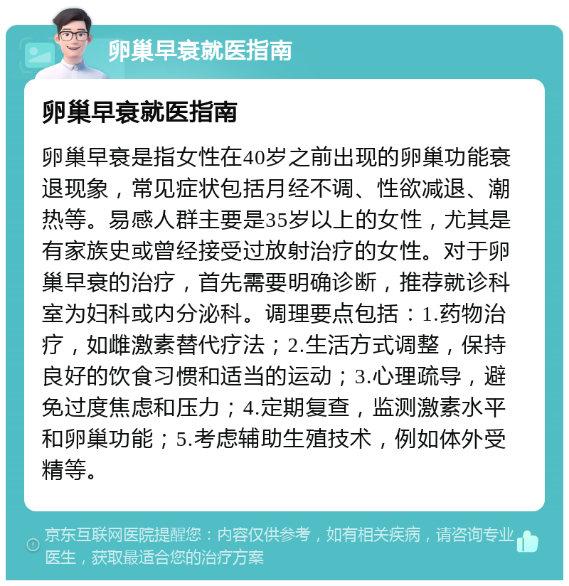 卵巢早衰就医指南 卵巢早衰就医指南 卵巢早衰是指女性在40岁之前出现的卵巢功能衰退现象，常见症状包括月经不调、性欲减退、潮热等。易感人群主要是35岁以上的女性，尤其是有家族史或曾经接受过放射治疗的女性。对于卵巢早衰的治疗，首先需要明确诊断，推荐就诊科室为妇科或内分泌科。调理要点包括：1.药物治疗，如雌激素替代疗法；2.生活方式调整，保持良好的饮食习惯和适当的运动；3.心理疏导，避免过度焦虑和压力；4.定期复查，监测激素水平和卵巢功能；5.考虑辅助生殖技术，例如体外受精等。