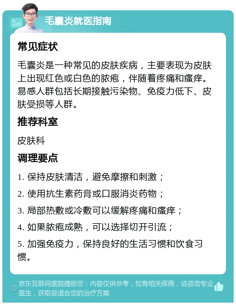 毛囊炎就医指南 常见症状 毛囊炎是一种常见的皮肤疾病，主要表现为皮肤上出现红色或白色的脓疱，伴随着疼痛和瘙痒。易感人群包括长期接触污染物、免疫力低下、皮肤受损等人群。 推荐科室 皮肤科 调理要点 1. 保持皮肤清洁，避免摩擦和刺激； 2. 使用抗生素药膏或口服消炎药物； 3. 局部热敷或冷敷可以缓解疼痛和瘙痒； 4. 如果脓疱成熟，可以选择切开引流； 5. 加强免疫力，保持良好的生活习惯和饮食习惯。