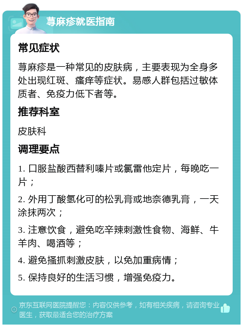 荨麻疹就医指南 常见症状 荨麻疹是一种常见的皮肤病，主要表现为全身多处出现红斑、瘙痒等症状。易感人群包括过敏体质者、免疫力低下者等。 推荐科室 皮肤科 调理要点 1. 口服盐酸西替利嗪片或氯雷他定片，每晚吃一片； 2. 外用丁酸氢化可的松乳膏或地奈德乳膏，一天涂抹两次； 3. 注意饮食，避免吃辛辣刺激性食物、海鲜、牛羊肉、喝酒等； 4. 避免搔抓刺激皮肤，以免加重病情； 5. 保持良好的生活习惯，增强免疫力。