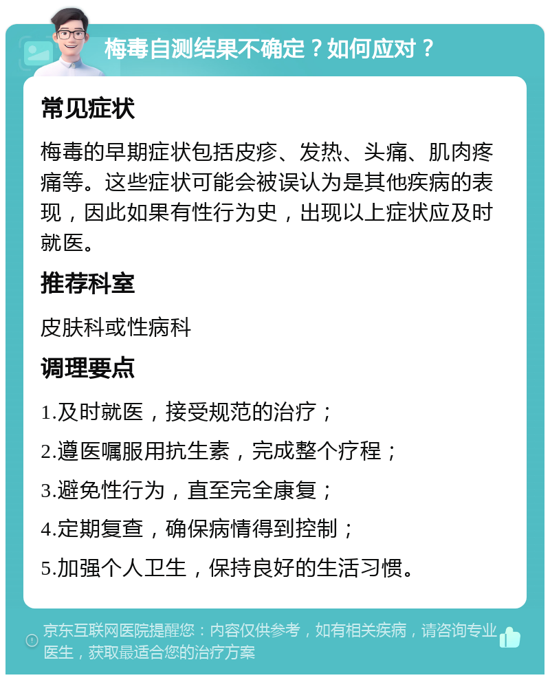 梅毒自测结果不确定？如何应对？ 常见症状 梅毒的早期症状包括皮疹、发热、头痛、肌肉疼痛等。这些症状可能会被误认为是其他疾病的表现，因此如果有性行为史，出现以上症状应及时就医。 推荐科室 皮肤科或性病科 调理要点 1.及时就医，接受规范的治疗； 2.遵医嘱服用抗生素，完成整个疗程； 3.避免性行为，直至完全康复； 4.定期复查，确保病情得到控制； 5.加强个人卫生，保持良好的生活习惯。