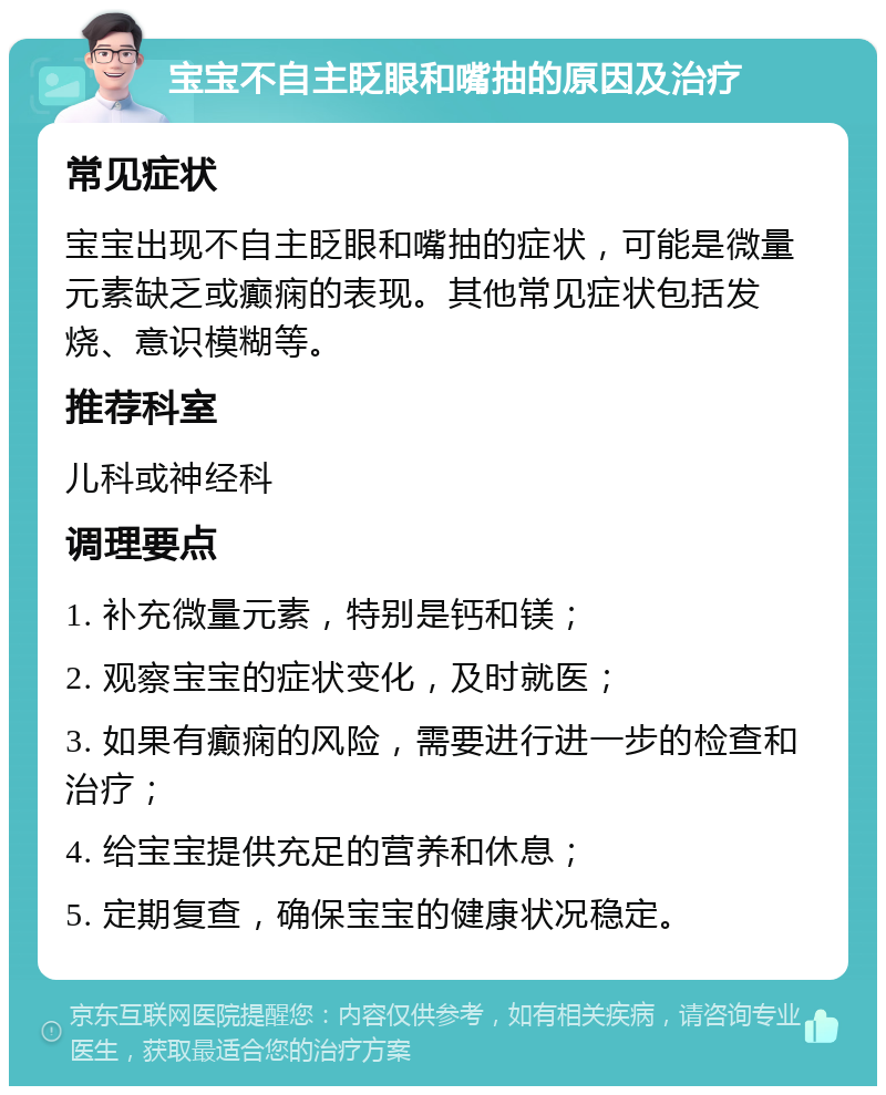 宝宝不自主眨眼和嘴抽的原因及治疗 常见症状 宝宝出现不自主眨眼和嘴抽的症状，可能是微量元素缺乏或癫痫的表现。其他常见症状包括发烧、意识模糊等。 推荐科室 儿科或神经科 调理要点 1. 补充微量元素，特别是钙和镁； 2. 观察宝宝的症状变化，及时就医； 3. 如果有癫痫的风险，需要进行进一步的检查和治疗； 4. 给宝宝提供充足的营养和休息； 5. 定期复查，确保宝宝的健康状况稳定。