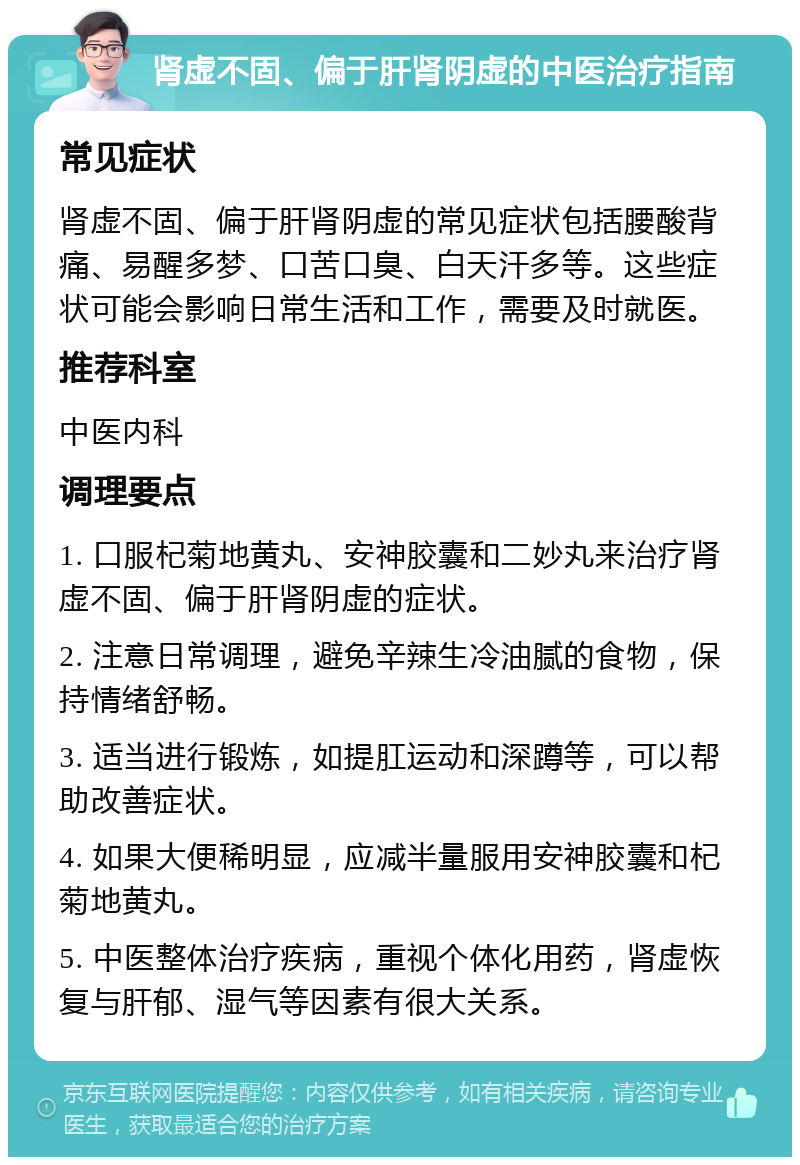 肾虚不固、偏于肝肾阴虚的中医治疗指南 常见症状 肾虚不固、偏于肝肾阴虚的常见症状包括腰酸背痛、易醒多梦、口苦口臭、白天汗多等。这些症状可能会影响日常生活和工作，需要及时就医。 推荐科室 中医内科 调理要点 1. 口服杞菊地黄丸、安神胶囊和二妙丸来治疗肾虚不固、偏于肝肾阴虚的症状。 2. 注意日常调理，避免辛辣生冷油腻的食物，保持情绪舒畅。 3. 适当进行锻炼，如提肛运动和深蹲等，可以帮助改善症状。 4. 如果大便稀明显，应减半量服用安神胶囊和杞菊地黄丸。 5. 中医整体治疗疾病，重视个体化用药，肾虚恢复与肝郁、湿气等因素有很大关系。