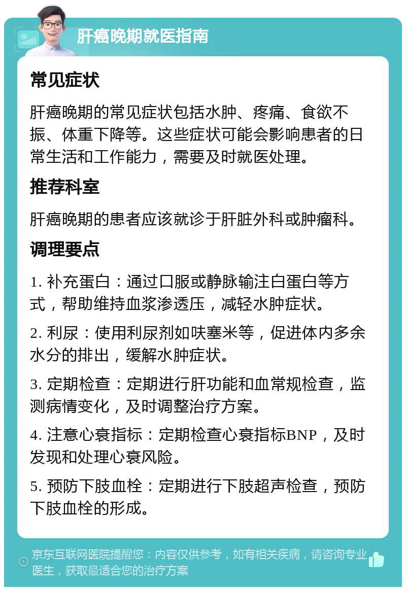 肝癌晚期就医指南 常见症状 肝癌晚期的常见症状包括水肿、疼痛、食欲不振、体重下降等。这些症状可能会影响患者的日常生活和工作能力，需要及时就医处理。 推荐科室 肝癌晚期的患者应该就诊于肝脏外科或肿瘤科。 调理要点 1. 补充蛋白：通过口服或静脉输注白蛋白等方式，帮助维持血浆渗透压，减轻水肿症状。 2. 利尿：使用利尿剂如呋塞米等，促进体内多余水分的排出，缓解水肿症状。 3. 定期检查：定期进行肝功能和血常规检查，监测病情变化，及时调整治疗方案。 4. 注意心衰指标：定期检查心衰指标BNP，及时发现和处理心衰风险。 5. 预防下肢血栓：定期进行下肢超声检查，预防下肢血栓的形成。