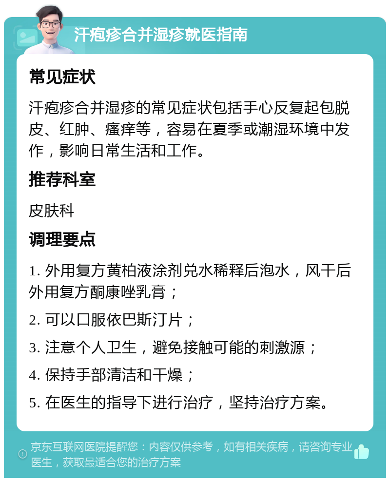 汗疱疹合并湿疹就医指南 常见症状 汗疱疹合并湿疹的常见症状包括手心反复起包脱皮、红肿、瘙痒等，容易在夏季或潮湿环境中发作，影响日常生活和工作。 推荐科室 皮肤科 调理要点 1. 外用复方黄柏液涂剂兑水稀释后泡水，风干后外用复方酮康唑乳膏； 2. 可以口服依巴斯汀片； 3. 注意个人卫生，避免接触可能的刺激源； 4. 保持手部清洁和干燥； 5. 在医生的指导下进行治疗，坚持治疗方案。