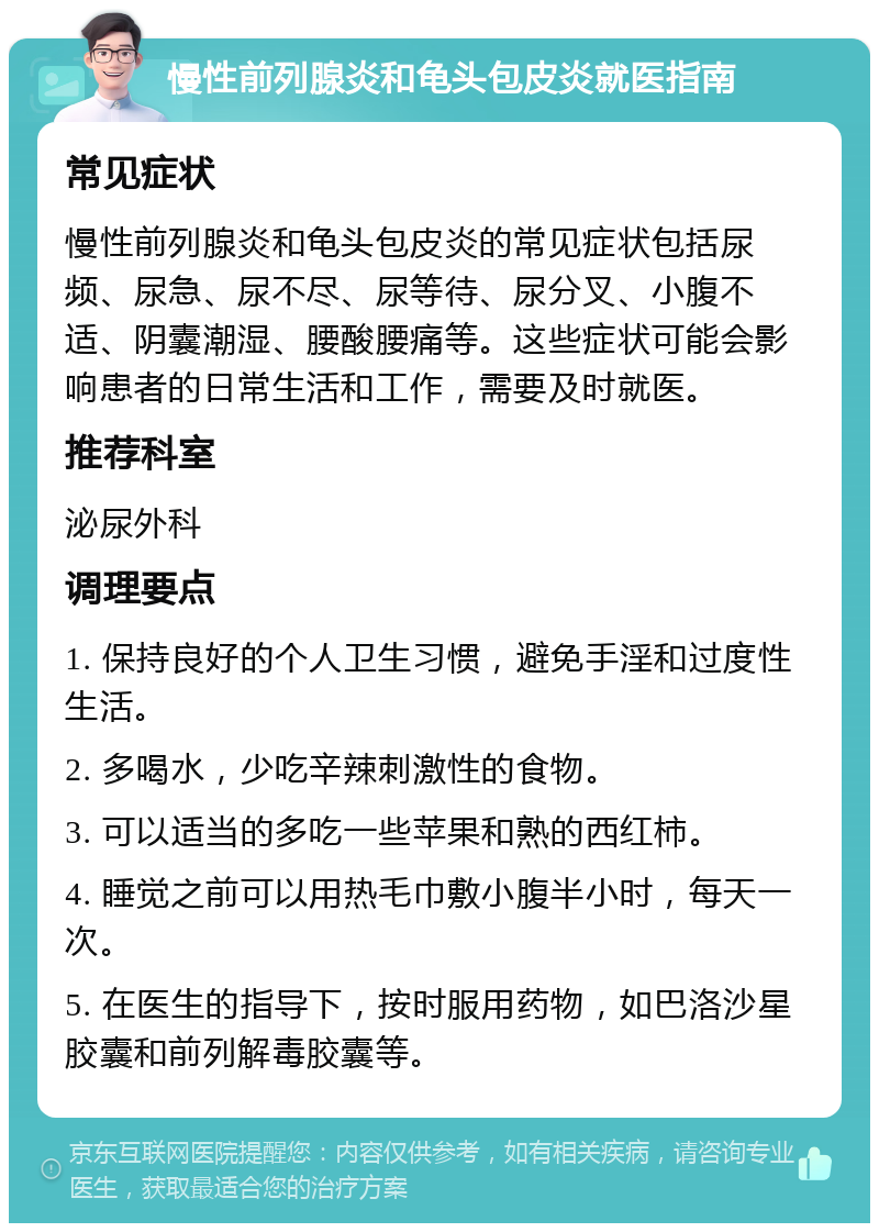 慢性前列腺炎和龟头包皮炎就医指南 常见症状 慢性前列腺炎和龟头包皮炎的常见症状包括尿频、尿急、尿不尽、尿等待、尿分叉、小腹不适、阴囊潮湿、腰酸腰痛等。这些症状可能会影响患者的日常生活和工作，需要及时就医。 推荐科室 泌尿外科 调理要点 1. 保持良好的个人卫生习惯，避免手淫和过度性生活。 2. 多喝水，少吃辛辣刺激性的食物。 3. 可以适当的多吃一些苹果和熟的西红柿。 4. 睡觉之前可以用热毛巾敷小腹半小时，每天一次。 5. 在医生的指导下，按时服用药物，如巴洛沙星胶囊和前列解毒胶囊等。