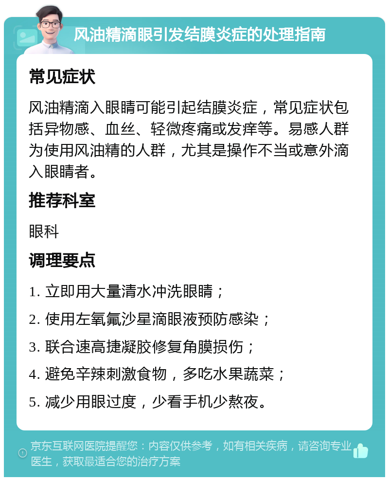 风油精滴眼引发结膜炎症的处理指南 常见症状 风油精滴入眼睛可能引起结膜炎症，常见症状包括异物感、血丝、轻微疼痛或发痒等。易感人群为使用风油精的人群，尤其是操作不当或意外滴入眼睛者。 推荐科室 眼科 调理要点 1. 立即用大量清水冲洗眼睛； 2. 使用左氧氟沙星滴眼液预防感染； 3. 联合速高捷凝胶修复角膜损伤； 4. 避免辛辣刺激食物，多吃水果蔬菜； 5. 减少用眼过度，少看手机少熬夜。