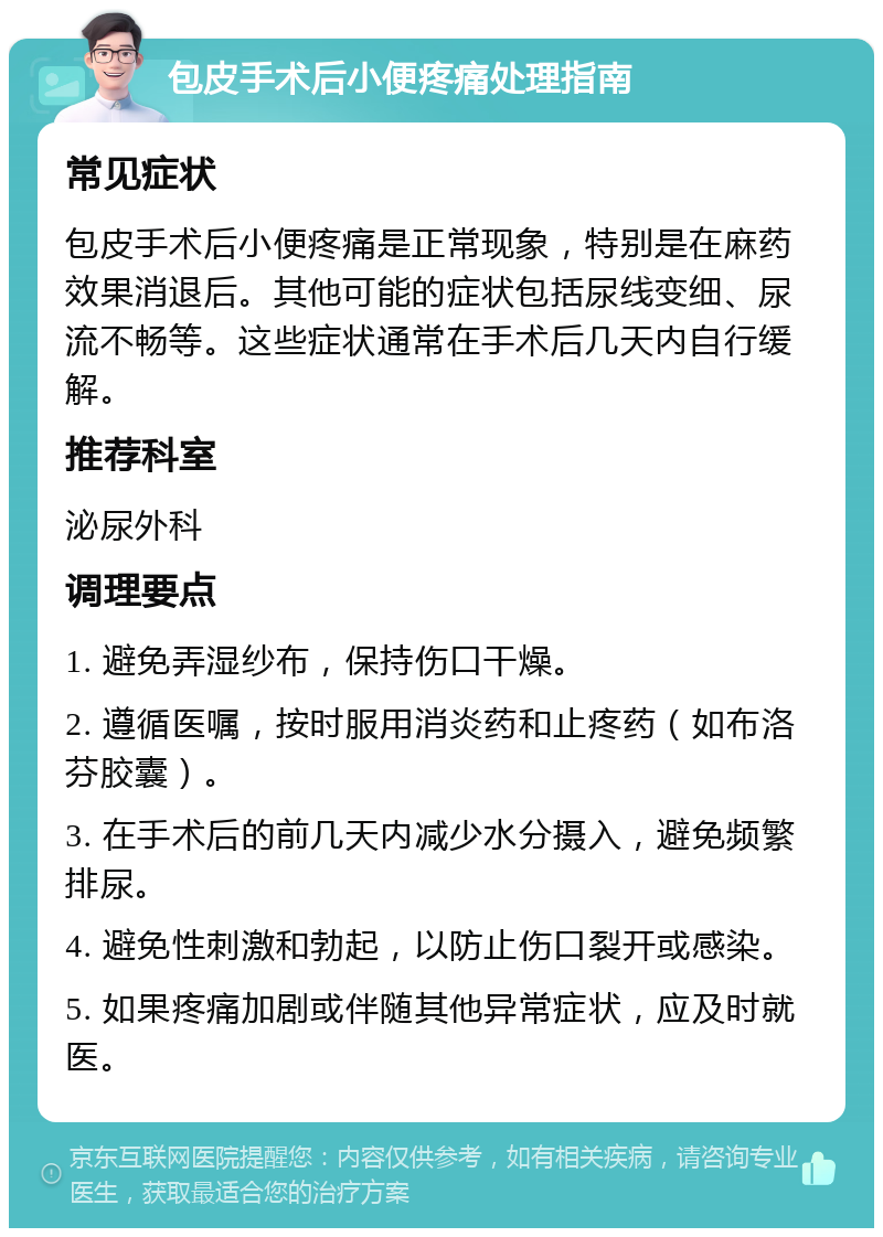 包皮手术后小便疼痛处理指南 常见症状 包皮手术后小便疼痛是正常现象，特别是在麻药效果消退后。其他可能的症状包括尿线变细、尿流不畅等。这些症状通常在手术后几天内自行缓解。 推荐科室 泌尿外科 调理要点 1. 避免弄湿纱布，保持伤口干燥。 2. 遵循医嘱，按时服用消炎药和止疼药（如布洛芬胶囊）。 3. 在手术后的前几天内减少水分摄入，避免频繁排尿。 4. 避免性刺激和勃起，以防止伤口裂开或感染。 5. 如果疼痛加剧或伴随其他异常症状，应及时就医。