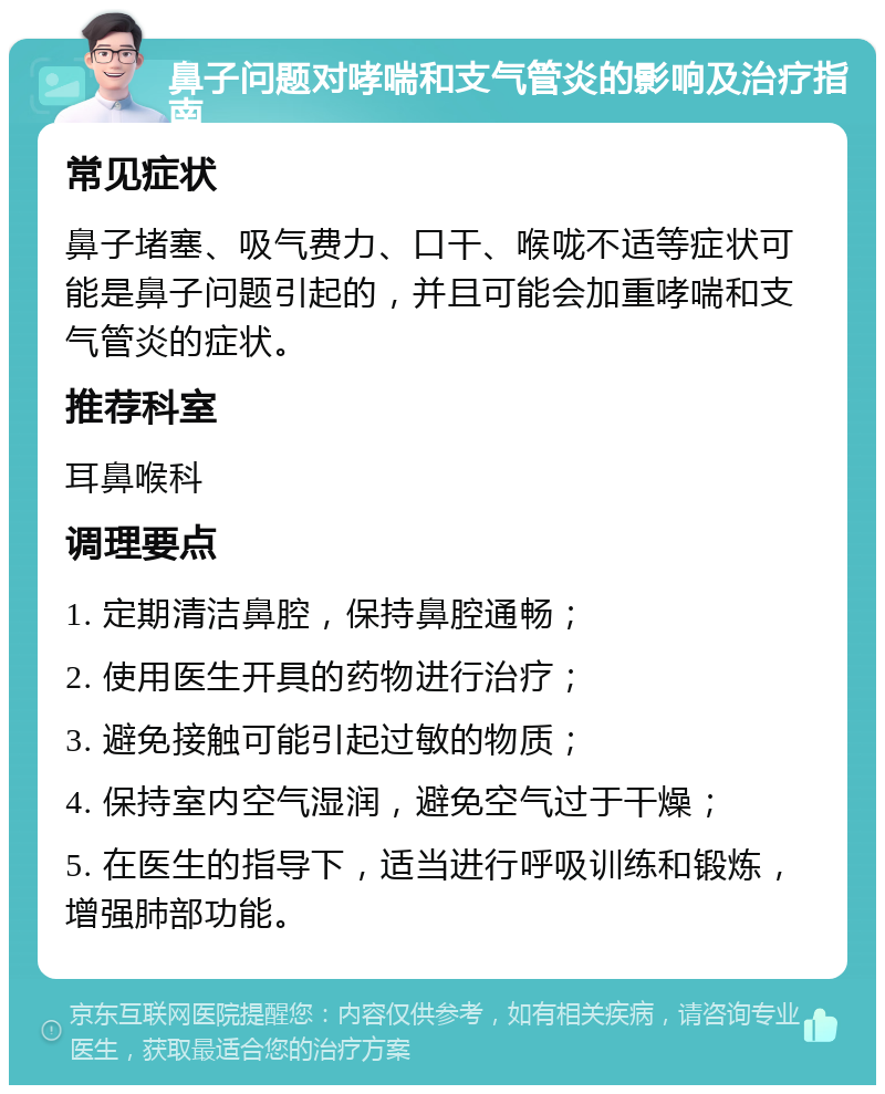 鼻子问题对哮喘和支气管炎的影响及治疗指南 常见症状 鼻子堵塞、吸气费力、口干、喉咙不适等症状可能是鼻子问题引起的，并且可能会加重哮喘和支气管炎的症状。 推荐科室 耳鼻喉科 调理要点 1. 定期清洁鼻腔，保持鼻腔通畅； 2. 使用医生开具的药物进行治疗； 3. 避免接触可能引起过敏的物质； 4. 保持室内空气湿润，避免空气过于干燥； 5. 在医生的指导下，适当进行呼吸训练和锻炼，增强肺部功能。