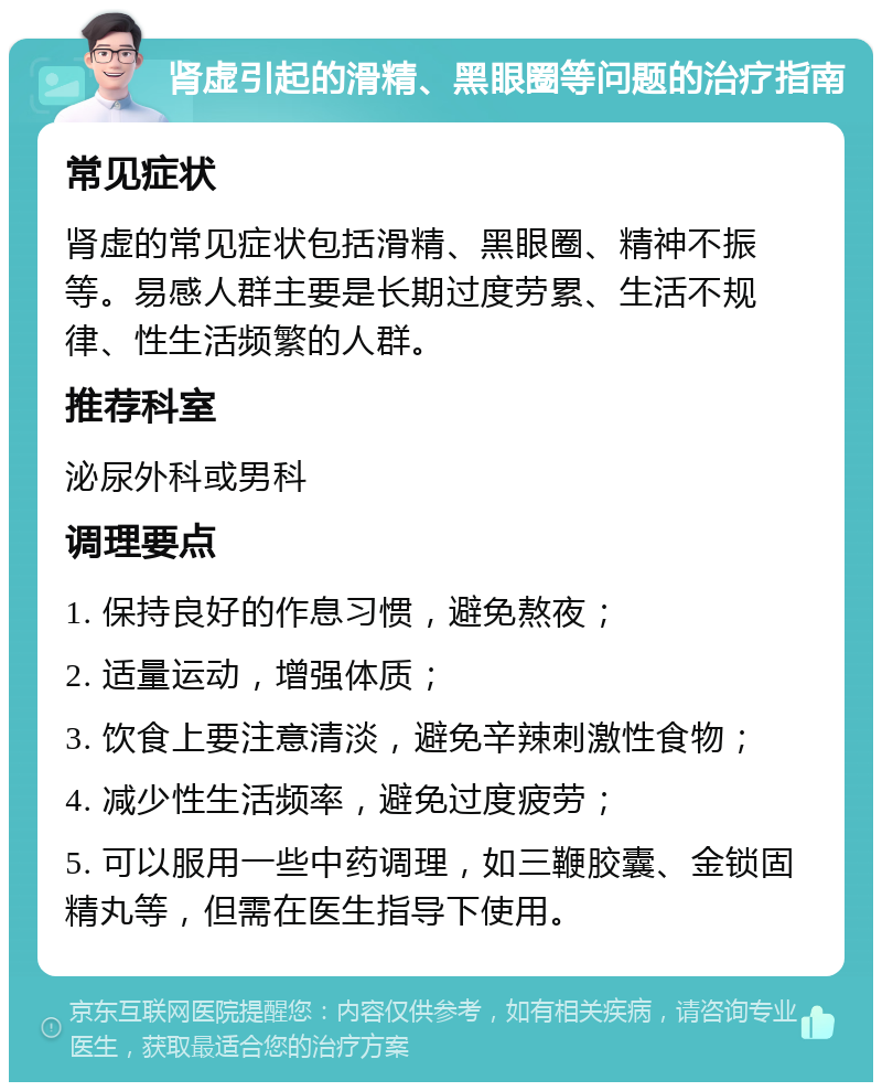 肾虚引起的滑精、黑眼圈等问题的治疗指南 常见症状 肾虚的常见症状包括滑精、黑眼圈、精神不振等。易感人群主要是长期过度劳累、生活不规律、性生活频繁的人群。 推荐科室 泌尿外科或男科 调理要点 1. 保持良好的作息习惯，避免熬夜； 2. 适量运动，增强体质； 3. 饮食上要注意清淡，避免辛辣刺激性食物； 4. 减少性生活频率，避免过度疲劳； 5. 可以服用一些中药调理，如三鞭胶囊、金锁固精丸等，但需在医生指导下使用。