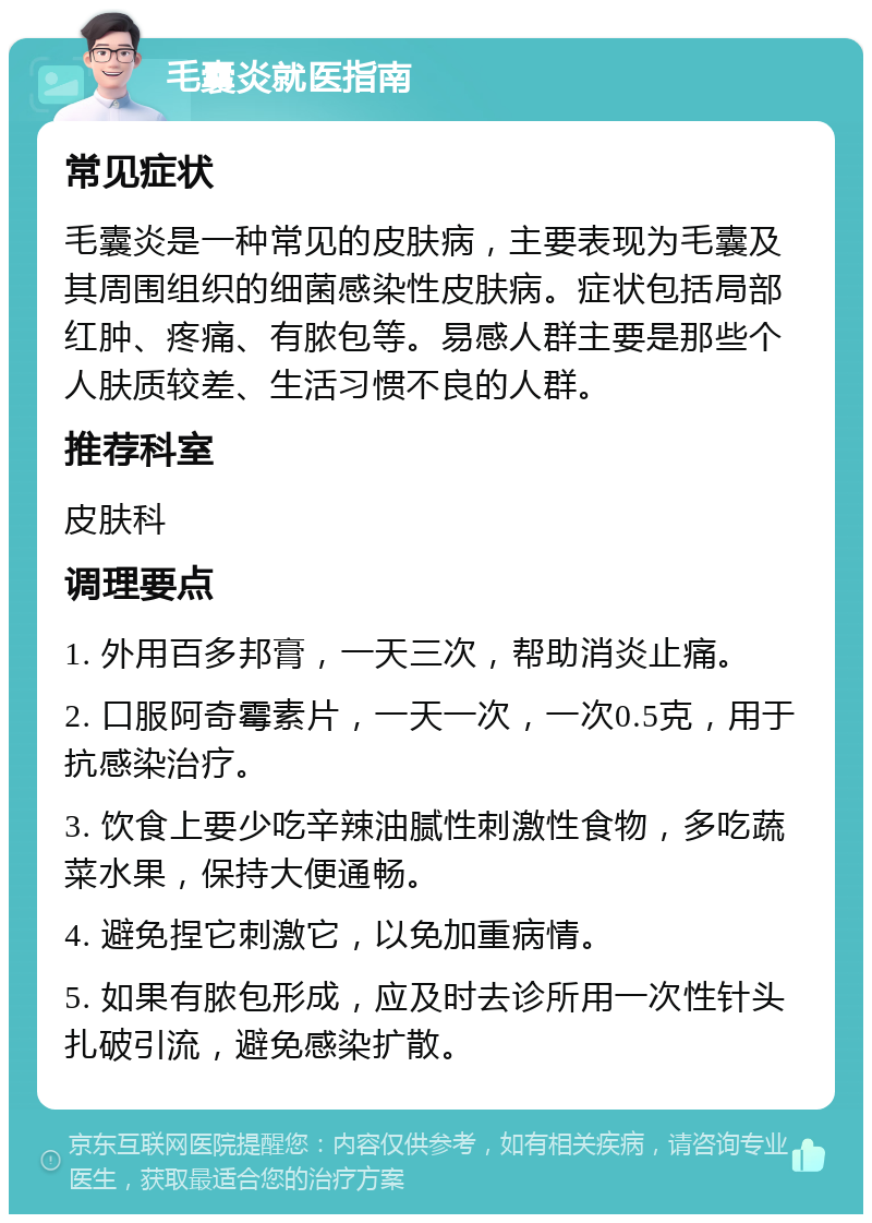 毛囊炎就医指南 常见症状 毛囊炎是一种常见的皮肤病，主要表现为毛囊及其周围组织的细菌感染性皮肤病。症状包括局部红肿、疼痛、有脓包等。易感人群主要是那些个人肤质较差、生活习惯不良的人群。 推荐科室 皮肤科 调理要点 1. 外用百多邦膏，一天三次，帮助消炎止痛。 2. 口服阿奇霉素片，一天一次，一次0.5克，用于抗感染治疗。 3. 饮食上要少吃辛辣油腻性刺激性食物，多吃蔬菜水果，保持大便通畅。 4. 避免捏它刺激它，以免加重病情。 5. 如果有脓包形成，应及时去诊所用一次性针头扎破引流，避免感染扩散。