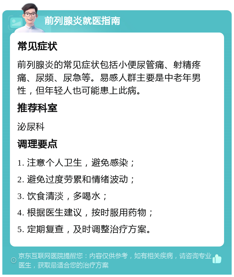 前列腺炎就医指南 常见症状 前列腺炎的常见症状包括小便尿管痛、射精疼痛、尿频、尿急等。易感人群主要是中老年男性，但年轻人也可能患上此病。 推荐科室 泌尿科 调理要点 1. 注意个人卫生，避免感染； 2. 避免过度劳累和情绪波动； 3. 饮食清淡，多喝水； 4. 根据医生建议，按时服用药物； 5. 定期复查，及时调整治疗方案。