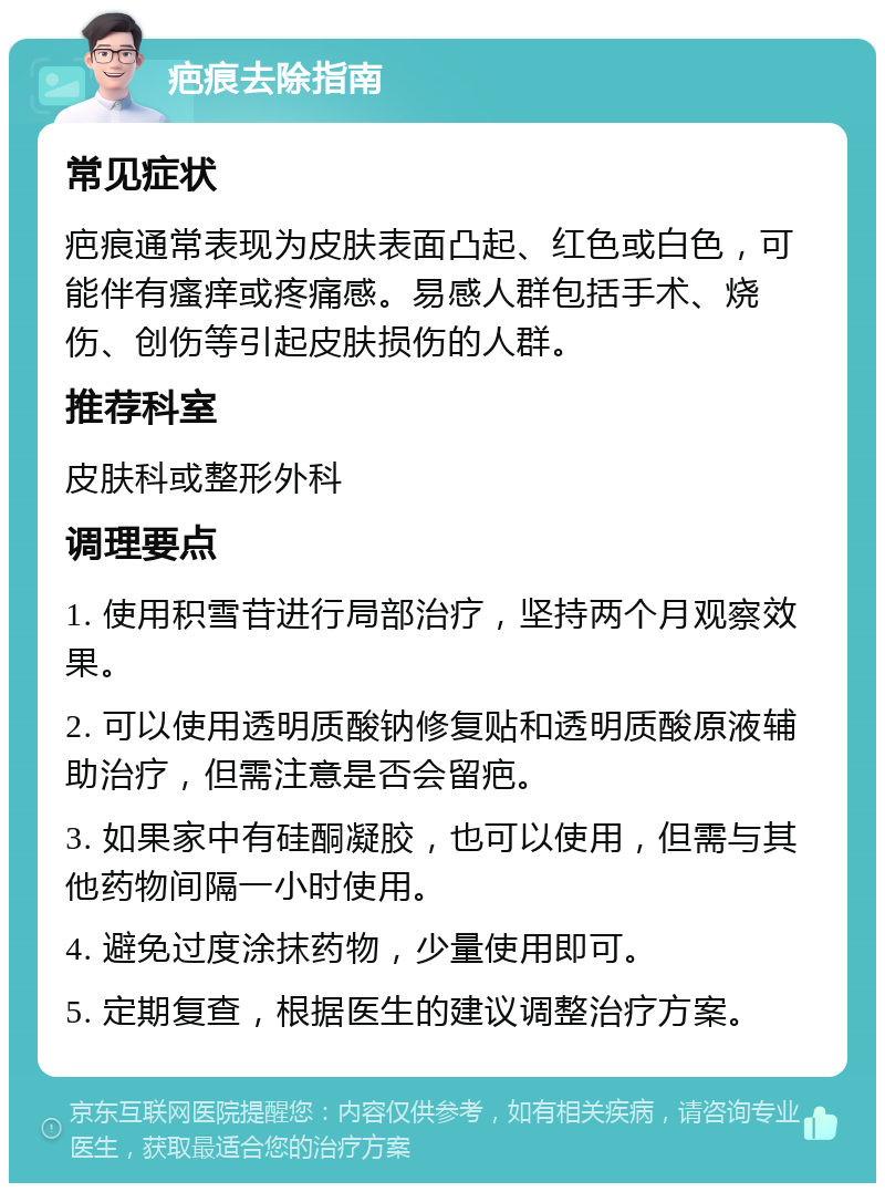 疤痕去除指南 常见症状 疤痕通常表现为皮肤表面凸起、红色或白色，可能伴有瘙痒或疼痛感。易感人群包括手术、烧伤、创伤等引起皮肤损伤的人群。 推荐科室 皮肤科或整形外科 调理要点 1. 使用积雪苷进行局部治疗，坚持两个月观察效果。 2. 可以使用透明质酸钠修复贴和透明质酸原液辅助治疗，但需注意是否会留疤。 3. 如果家中有硅酮凝胶，也可以使用，但需与其他药物间隔一小时使用。 4. 避免过度涂抹药物，少量使用即可。 5. 定期复查，根据医生的建议调整治疗方案。