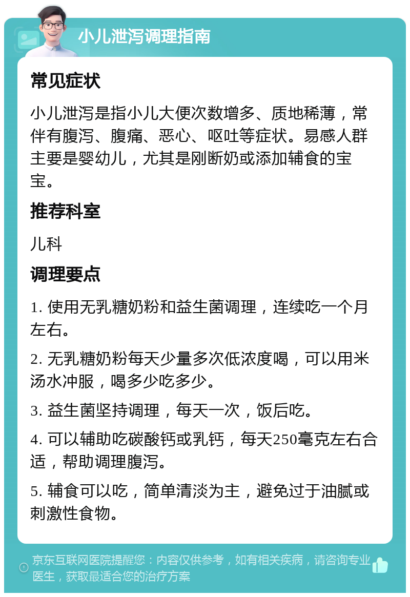 小儿泄泻调理指南 常见症状 小儿泄泻是指小儿大便次数增多、质地稀薄，常伴有腹泻、腹痛、恶心、呕吐等症状。易感人群主要是婴幼儿，尤其是刚断奶或添加辅食的宝宝。 推荐科室 儿科 调理要点 1. 使用无乳糖奶粉和益生菌调理，连续吃一个月左右。 2. 无乳糖奶粉每天少量多次低浓度喝，可以用米汤水冲服，喝多少吃多少。 3. 益生菌坚持调理，每天一次，饭后吃。 4. 可以辅助吃碳酸钙或乳钙，每天250毫克左右合适，帮助调理腹泻。 5. 辅食可以吃，简单清淡为主，避免过于油腻或刺激性食物。