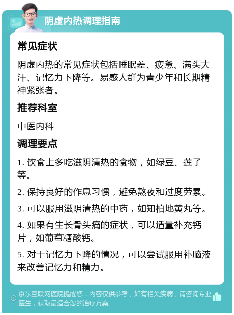 阴虚内热调理指南 常见症状 阴虚内热的常见症状包括睡眠差、疲惫、满头大汗、记忆力下降等。易感人群为青少年和长期精神紧张者。 推荐科室 中医内科 调理要点 1. 饮食上多吃滋阴清热的食物，如绿豆、莲子等。 2. 保持良好的作息习惯，避免熬夜和过度劳累。 3. 可以服用滋阴清热的中药，如知柏地黄丸等。 4. 如果有生长骨头痛的症状，可以适量补充钙片，如葡萄糖酸钙。 5. 对于记忆力下降的情况，可以尝试服用补脑液来改善记忆力和精力。