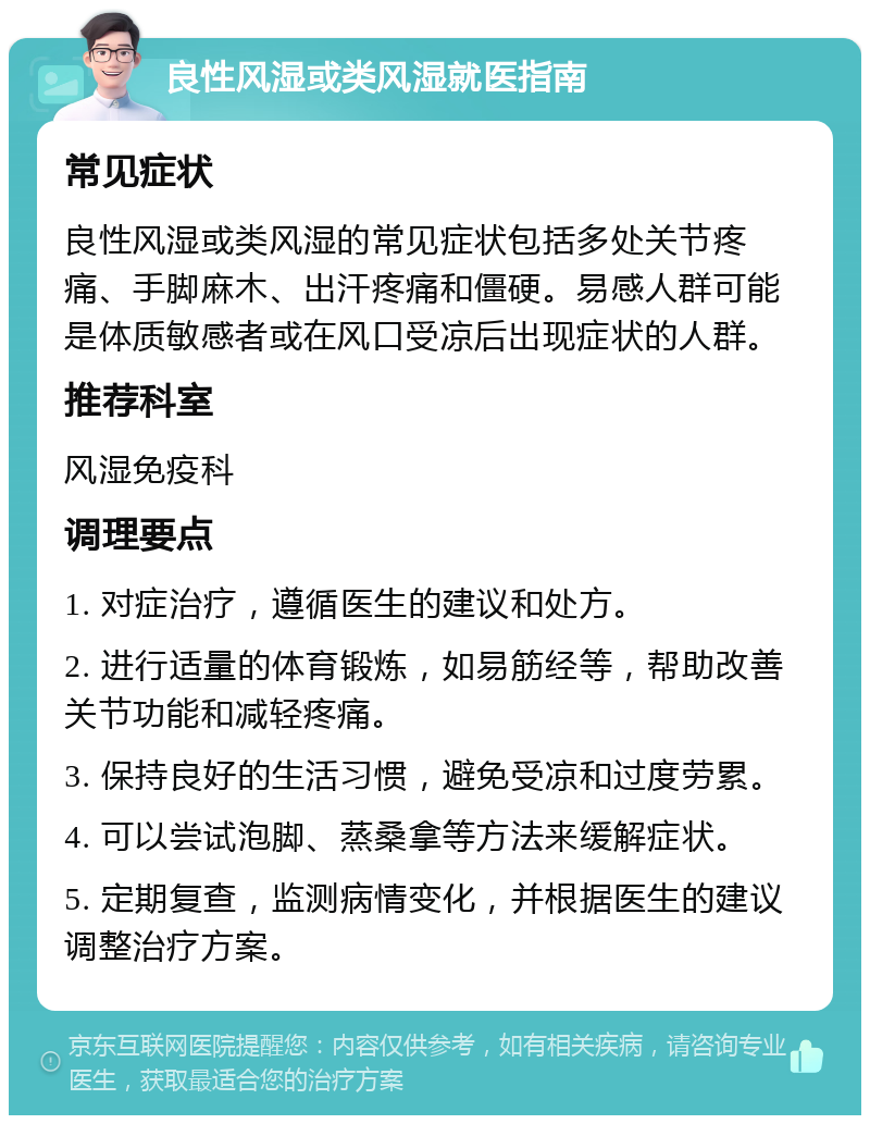 良性风湿或类风湿就医指南 常见症状 良性风湿或类风湿的常见症状包括多处关节疼痛、手脚麻木、出汗疼痛和僵硬。易感人群可能是体质敏感者或在风口受凉后出现症状的人群。 推荐科室 风湿免疫科 调理要点 1. 对症治疗，遵循医生的建议和处方。 2. 进行适量的体育锻炼，如易筋经等，帮助改善关节功能和减轻疼痛。 3. 保持良好的生活习惯，避免受凉和过度劳累。 4. 可以尝试泡脚、蒸桑拿等方法来缓解症状。 5. 定期复查，监测病情变化，并根据医生的建议调整治疗方案。