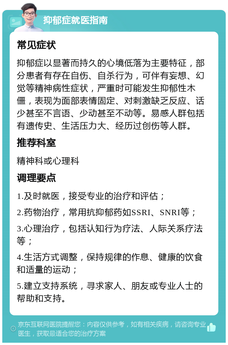 抑郁症就医指南 常见症状 抑郁症以显著而持久的心境低落为主要特征，部分患者有存在自伤、自杀行为，可伴有妄想、幻觉等精神病性症状，严重时可能发生抑郁性木僵，表现为面部表情固定、对刺激缺乏反应、话少甚至不言语、少动甚至不动等。易感人群包括有遗传史、生活压力大、经历过创伤等人群。 推荐科室 精神科或心理科 调理要点 1.及时就医，接受专业的治疗和评估； 2.药物治疗，常用抗抑郁药如SSRI、SNRI等； 3.心理治疗，包括认知行为疗法、人际关系疗法等； 4.生活方式调整，保持规律的作息、健康的饮食和适量的运动； 5.建立支持系统，寻求家人、朋友或专业人士的帮助和支持。