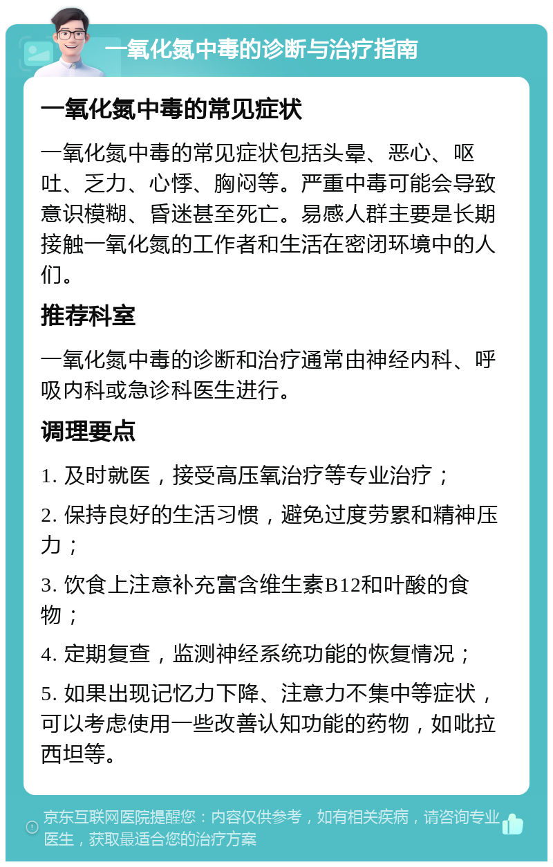 一氧化氮中毒的诊断与治疗指南 一氧化氮中毒的常见症状 一氧化氮中毒的常见症状包括头晕、恶心、呕吐、乏力、心悸、胸闷等。严重中毒可能会导致意识模糊、昏迷甚至死亡。易感人群主要是长期接触一氧化氮的工作者和生活在密闭环境中的人们。 推荐科室 一氧化氮中毒的诊断和治疗通常由神经内科、呼吸内科或急诊科医生进行。 调理要点 1. 及时就医，接受高压氧治疗等专业治疗； 2. 保持良好的生活习惯，避免过度劳累和精神压力； 3. 饮食上注意补充富含维生素B12和叶酸的食物； 4. 定期复查，监测神经系统功能的恢复情况； 5. 如果出现记忆力下降、注意力不集中等症状，可以考虑使用一些改善认知功能的药物，如吡拉西坦等。