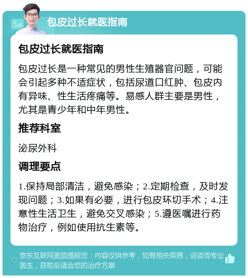 包皮过长就医指南 包皮过长就医指南 包皮过长是一种常见的男性生殖器官问题，可能会引起多种不适症状，包括尿道口红肿、包皮内有异味、性生活疼痛等。易感人群主要是男性，尤其是青少年和中年男性。 推荐科室 泌尿外科 调理要点 1.保持局部清洁，避免感染；2.定期检查，及时发现问题；3.如果有必要，进行包皮环切手术；4.注意性生活卫生，避免交叉感染；5.遵医嘱进行药物治疗，例如使用抗生素等。