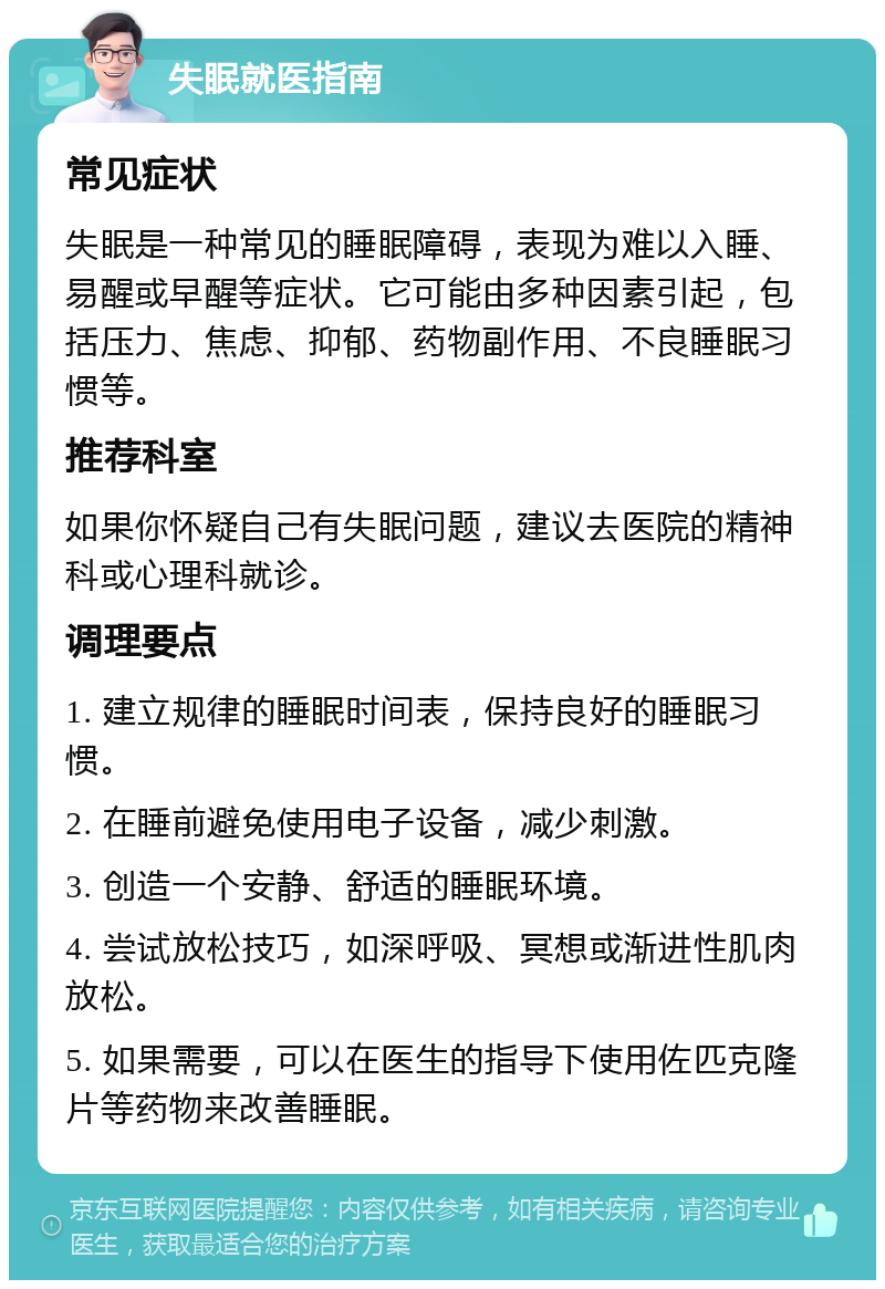 失眠就医指南 常见症状 失眠是一种常见的睡眠障碍，表现为难以入睡、易醒或早醒等症状。它可能由多种因素引起，包括压力、焦虑、抑郁、药物副作用、不良睡眠习惯等。 推荐科室 如果你怀疑自己有失眠问题，建议去医院的精神科或心理科就诊。 调理要点 1. 建立规律的睡眠时间表，保持良好的睡眠习惯。 2. 在睡前避免使用电子设备，减少刺激。 3. 创造一个安静、舒适的睡眠环境。 4. 尝试放松技巧，如深呼吸、冥想或渐进性肌肉放松。 5. 如果需要，可以在医生的指导下使用佐匹克隆片等药物来改善睡眠。