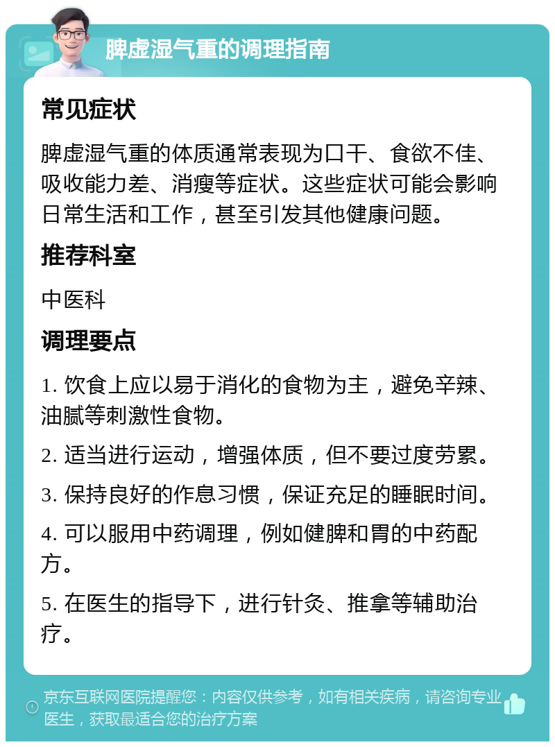 脾虚湿气重的调理指南 常见症状 脾虚湿气重的体质通常表现为口干、食欲不佳、吸收能力差、消瘦等症状。这些症状可能会影响日常生活和工作，甚至引发其他健康问题。 推荐科室 中医科 调理要点 1. 饮食上应以易于消化的食物为主，避免辛辣、油腻等刺激性食物。 2. 适当进行运动，增强体质，但不要过度劳累。 3. 保持良好的作息习惯，保证充足的睡眠时间。 4. 可以服用中药调理，例如健脾和胃的中药配方。 5. 在医生的指导下，进行针灸、推拿等辅助治疗。