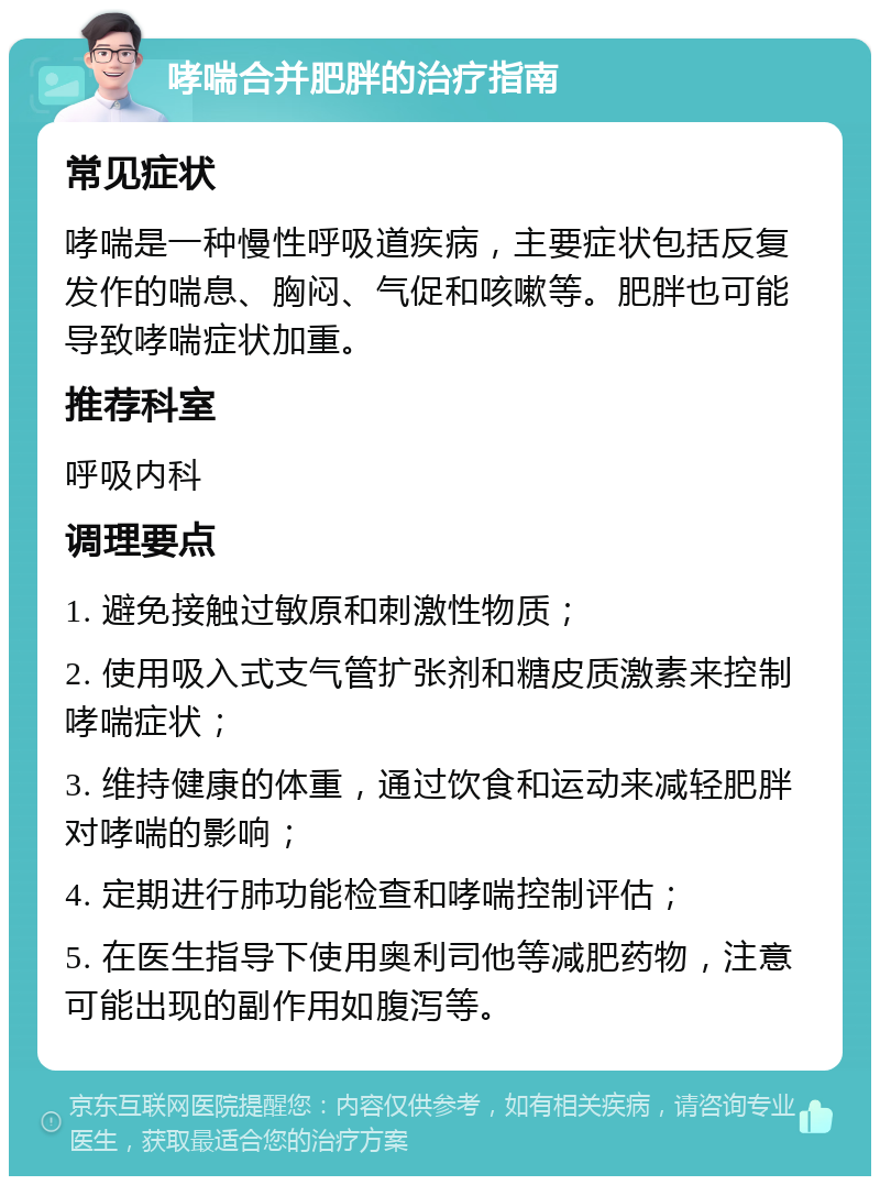 哮喘合并肥胖的治疗指南 常见症状 哮喘是一种慢性呼吸道疾病，主要症状包括反复发作的喘息、胸闷、气促和咳嗽等。肥胖也可能导致哮喘症状加重。 推荐科室 呼吸内科 调理要点 1. 避免接触过敏原和刺激性物质； 2. 使用吸入式支气管扩张剂和糖皮质激素来控制哮喘症状； 3. 维持健康的体重，通过饮食和运动来减轻肥胖对哮喘的影响； 4. 定期进行肺功能检查和哮喘控制评估； 5. 在医生指导下使用奥利司他等减肥药物，注意可能出现的副作用如腹泻等。