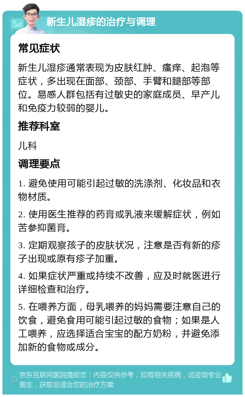 新生儿湿疹的治疗与调理 常见症状 新生儿湿疹通常表现为皮肤红肿、瘙痒、起泡等症状，多出现在面部、颈部、手臂和腿部等部位。易感人群包括有过敏史的家庭成员、早产儿和免疫力较弱的婴儿。 推荐科室 儿科 调理要点 1. 避免使用可能引起过敏的洗涤剂、化妆品和衣物材质。 2. 使用医生推荐的药膏或乳液来缓解症状，例如苦参抑菌膏。 3. 定期观察孩子的皮肤状况，注意是否有新的疹子出现或原有疹子加重。 4. 如果症状严重或持续不改善，应及时就医进行详细检查和治疗。 5. 在喂养方面，母乳喂养的妈妈需要注意自己的饮食，避免食用可能引起过敏的食物；如果是人工喂养，应选择适合宝宝的配方奶粉，并避免添加新的食物或成分。