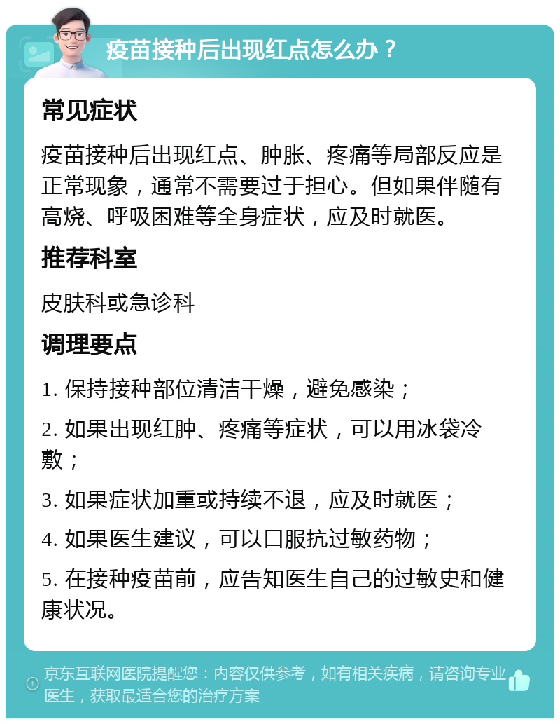 疫苗接种后出现红点怎么办？ 常见症状 疫苗接种后出现红点、肿胀、疼痛等局部反应是正常现象，通常不需要过于担心。但如果伴随有高烧、呼吸困难等全身症状，应及时就医。 推荐科室 皮肤科或急诊科 调理要点 1. 保持接种部位清洁干燥，避免感染； 2. 如果出现红肿、疼痛等症状，可以用冰袋冷敷； 3. 如果症状加重或持续不退，应及时就医； 4. 如果医生建议，可以口服抗过敏药物； 5. 在接种疫苗前，应告知医生自己的过敏史和健康状况。