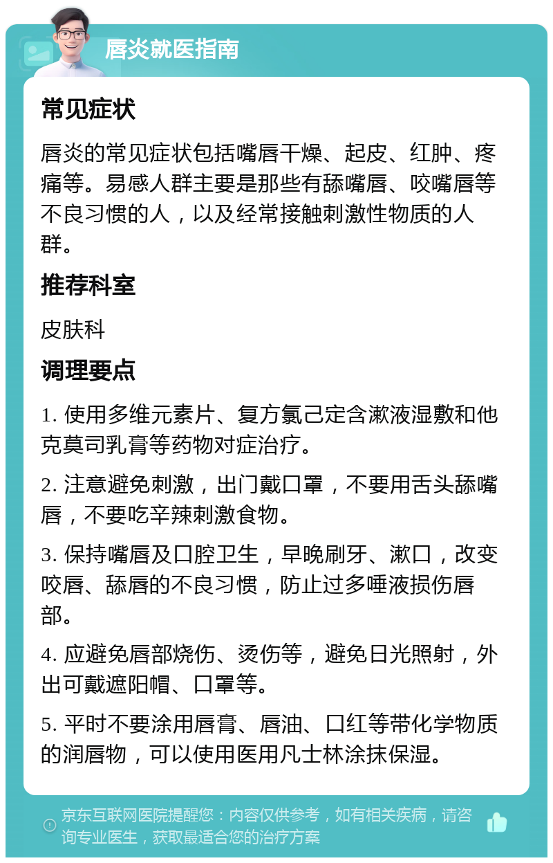 唇炎就医指南 常见症状 唇炎的常见症状包括嘴唇干燥、起皮、红肿、疼痛等。易感人群主要是那些有舔嘴唇、咬嘴唇等不良习惯的人，以及经常接触刺激性物质的人群。 推荐科室 皮肤科 调理要点 1. 使用多维元素片、复方氯己定含漱液湿敷和他克莫司乳膏等药物对症治疗。 2. 注意避免刺激，出门戴口罩，不要用舌头舔嘴唇，不要吃辛辣刺激食物。 3. 保持嘴唇及口腔卫生，早晚刷牙、漱口，改变咬唇、舔唇的不良习惯，防止过多唾液损伤唇部。 4. 应避免唇部烧伤、烫伤等，避免日光照射，外出可戴遮阳帽、口罩等。 5. 平时不要涂用唇膏、唇油、口红等带化学物质的润唇物，可以使用医用凡士林涂抹保湿。