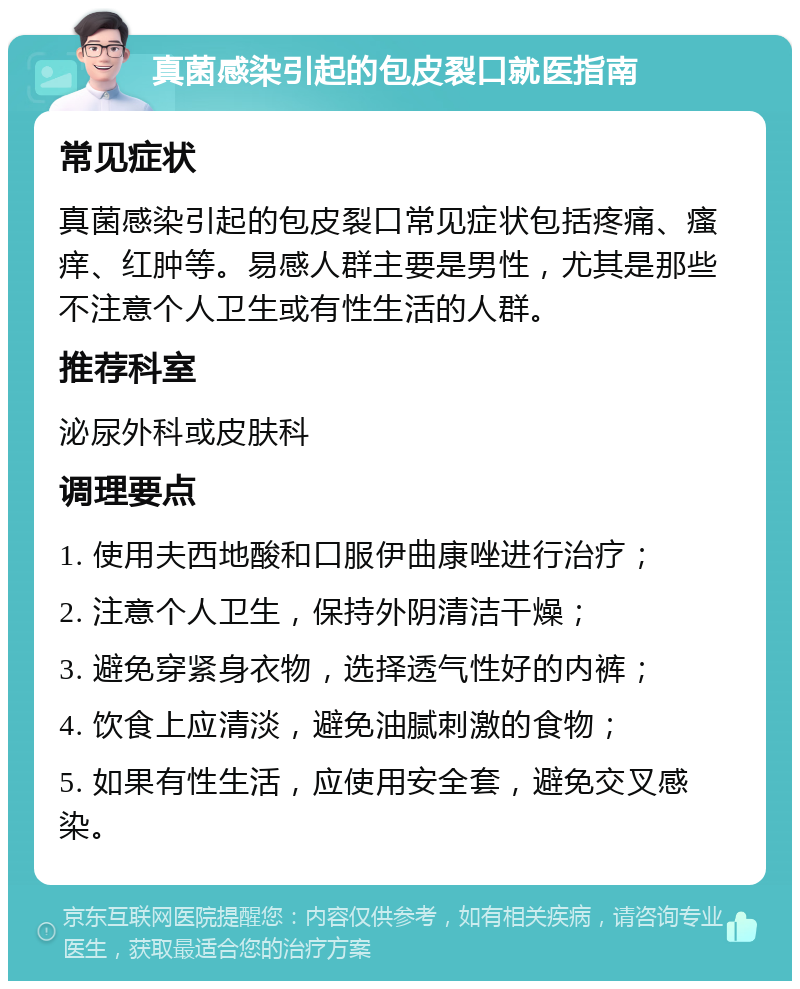 真菌感染引起的包皮裂口就医指南 常见症状 真菌感染引起的包皮裂口常见症状包括疼痛、瘙痒、红肿等。易感人群主要是男性，尤其是那些不注意个人卫生或有性生活的人群。 推荐科室 泌尿外科或皮肤科 调理要点 1. 使用夫西地酸和口服伊曲康唑进行治疗； 2. 注意个人卫生，保持外阴清洁干燥； 3. 避免穿紧身衣物，选择透气性好的内裤； 4. 饮食上应清淡，避免油腻刺激的食物； 5. 如果有性生活，应使用安全套，避免交叉感染。