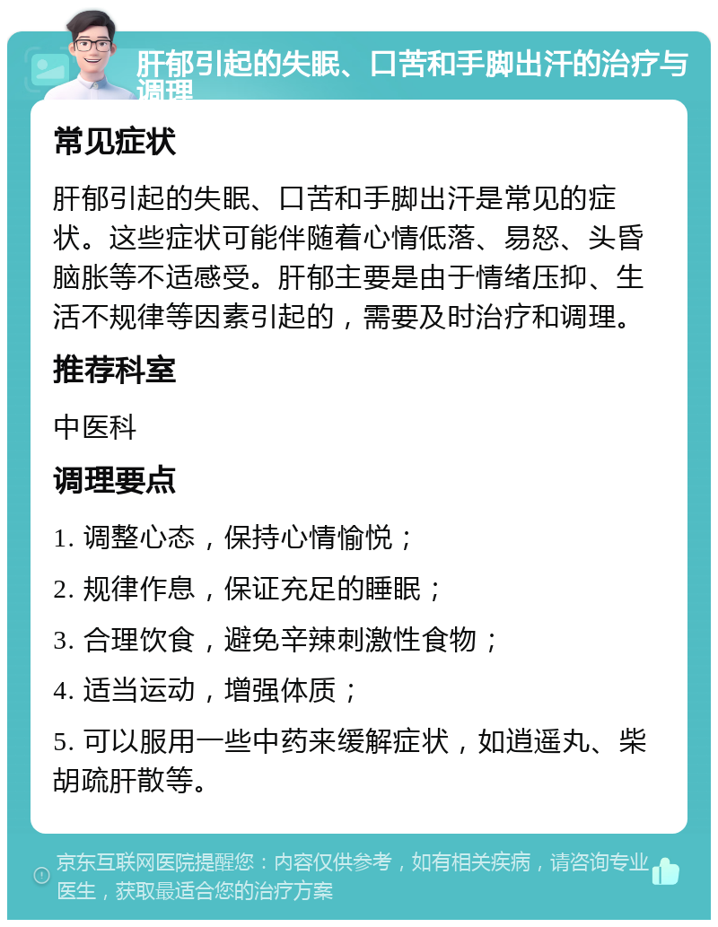 肝郁引起的失眠、口苦和手脚出汗的治疗与调理 常见症状 肝郁引起的失眠、口苦和手脚出汗是常见的症状。这些症状可能伴随着心情低落、易怒、头昏脑胀等不适感受。肝郁主要是由于情绪压抑、生活不规律等因素引起的，需要及时治疗和调理。 推荐科室 中医科 调理要点 1. 调整心态，保持心情愉悦； 2. 规律作息，保证充足的睡眠； 3. 合理饮食，避免辛辣刺激性食物； 4. 适当运动，增强体质； 5. 可以服用一些中药来缓解症状，如逍遥丸、柴胡疏肝散等。