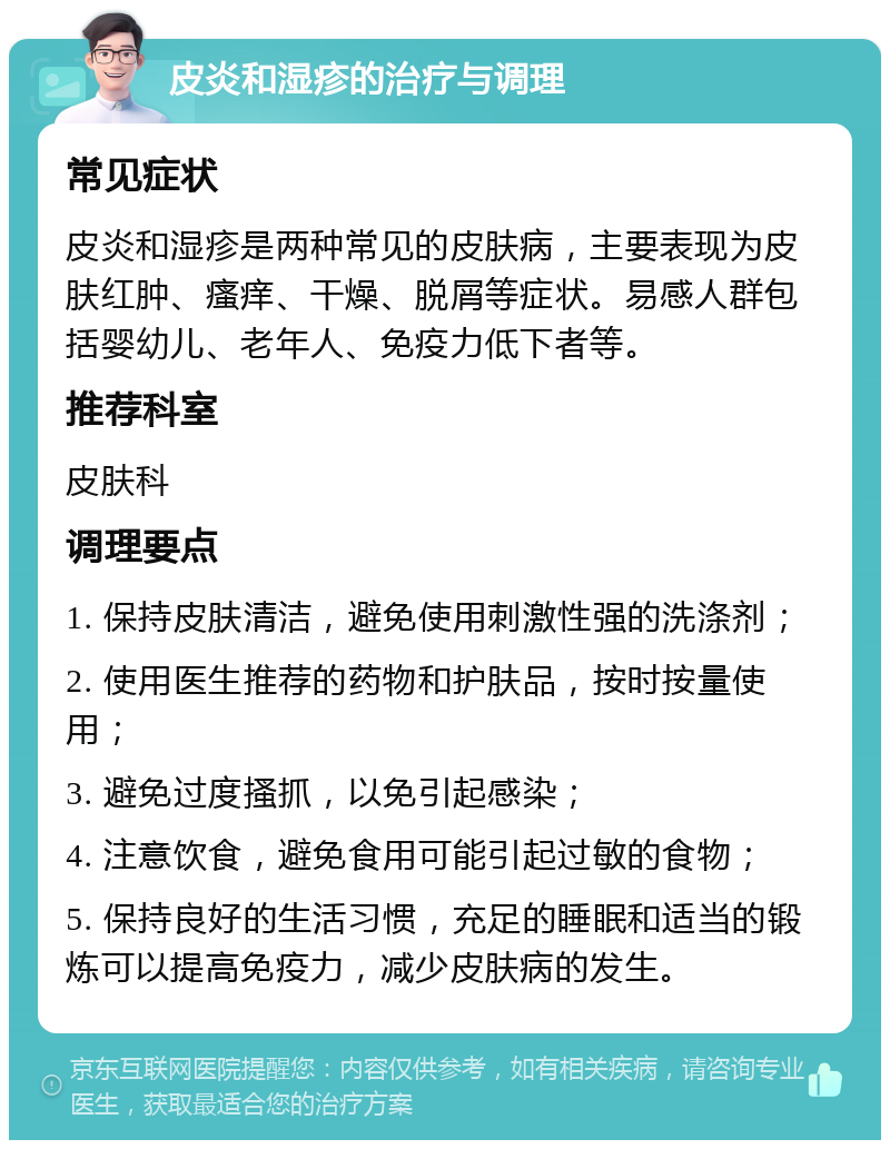 皮炎和湿疹的治疗与调理 常见症状 皮炎和湿疹是两种常见的皮肤病，主要表现为皮肤红肿、瘙痒、干燥、脱屑等症状。易感人群包括婴幼儿、老年人、免疫力低下者等。 推荐科室 皮肤科 调理要点 1. 保持皮肤清洁，避免使用刺激性强的洗涤剂； 2. 使用医生推荐的药物和护肤品，按时按量使用； 3. 避免过度搔抓，以免引起感染； 4. 注意饮食，避免食用可能引起过敏的食物； 5. 保持良好的生活习惯，充足的睡眠和适当的锻炼可以提高免疫力，减少皮肤病的发生。