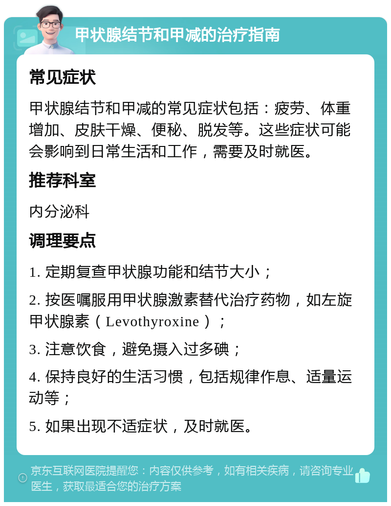 甲状腺结节和甲减的治疗指南 常见症状 甲状腺结节和甲减的常见症状包括：疲劳、体重增加、皮肤干燥、便秘、脱发等。这些症状可能会影响到日常生活和工作，需要及时就医。 推荐科室 内分泌科 调理要点 1. 定期复查甲状腺功能和结节大小； 2. 按医嘱服用甲状腺激素替代治疗药物，如左旋甲状腺素（Levothyroxine）； 3. 注意饮食，避免摄入过多碘； 4. 保持良好的生活习惯，包括规律作息、适量运动等； 5. 如果出现不适症状，及时就医。