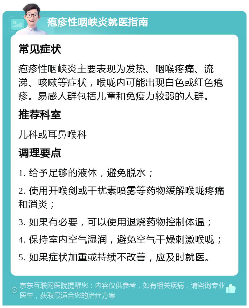 疱疹性咽峡炎就医指南 常见症状 疱疹性咽峡炎主要表现为发热、咽喉疼痛、流涕、咳嗽等症状，喉咙内可能出现白色或红色疱疹。易感人群包括儿童和免疫力较弱的人群。 推荐科室 儿科或耳鼻喉科 调理要点 1. 给予足够的液体，避免脱水； 2. 使用开喉剑或干扰素喷雾等药物缓解喉咙疼痛和消炎； 3. 如果有必要，可以使用退烧药物控制体温； 4. 保持室内空气湿润，避免空气干燥刺激喉咙； 5. 如果症状加重或持续不改善，应及时就医。