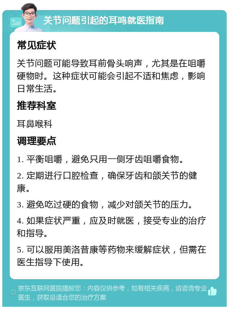 关节问题引起的耳鸣就医指南 常见症状 关节问题可能导致耳前骨头响声，尤其是在咀嚼硬物时。这种症状可能会引起不适和焦虑，影响日常生活。 推荐科室 耳鼻喉科 调理要点 1. 平衡咀嚼，避免只用一侧牙齿咀嚼食物。 2. 定期进行口腔检查，确保牙齿和颌关节的健康。 3. 避免吃过硬的食物，减少对颌关节的压力。 4. 如果症状严重，应及时就医，接受专业的治疗和指导。 5. 可以服用美洛昔康等药物来缓解症状，但需在医生指导下使用。