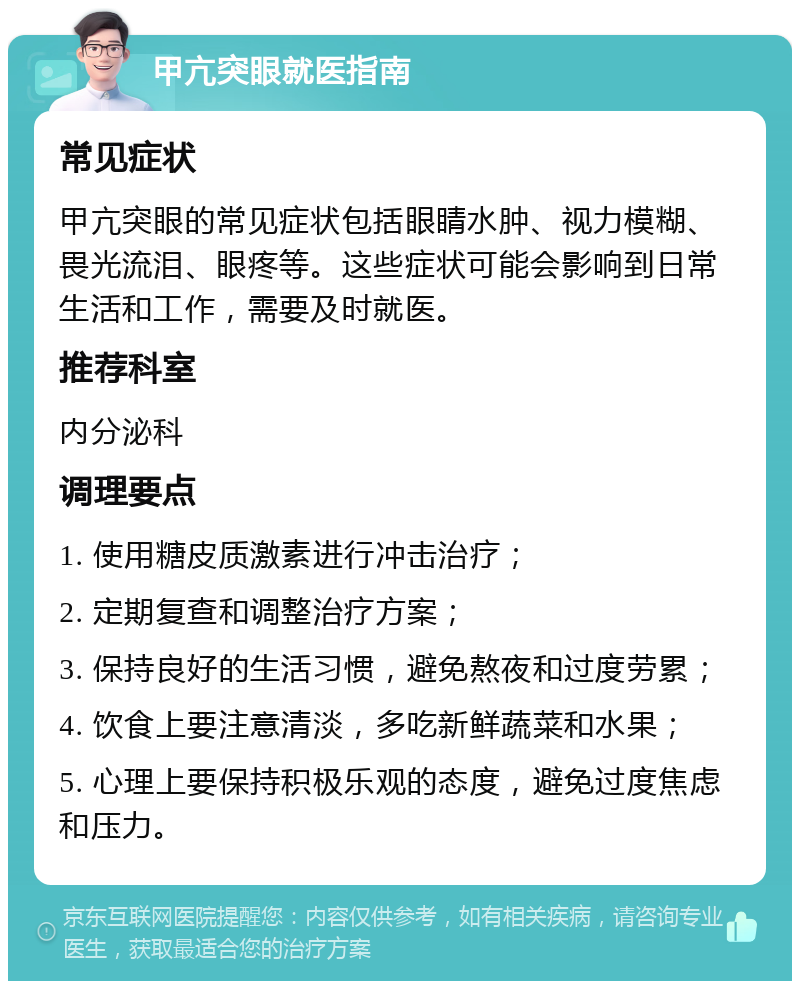 甲亢突眼就医指南 常见症状 甲亢突眼的常见症状包括眼睛水肿、视力模糊、畏光流泪、眼疼等。这些症状可能会影响到日常生活和工作，需要及时就医。 推荐科室 内分泌科 调理要点 1. 使用糖皮质激素进行冲击治疗； 2. 定期复查和调整治疗方案； 3. 保持良好的生活习惯，避免熬夜和过度劳累； 4. 饮食上要注意清淡，多吃新鲜蔬菜和水果； 5. 心理上要保持积极乐观的态度，避免过度焦虑和压力。