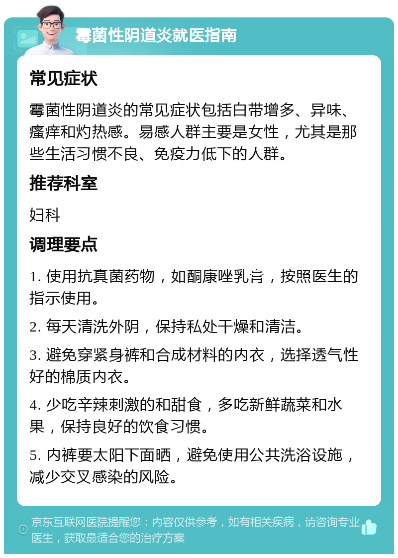 霉菌性阴道炎就医指南 常见症状 霉菌性阴道炎的常见症状包括白带增多、异味、瘙痒和灼热感。易感人群主要是女性，尤其是那些生活习惯不良、免疫力低下的人群。 推荐科室 妇科 调理要点 1. 使用抗真菌药物，如酮康唑乳膏，按照医生的指示使用。 2. 每天清洗外阴，保持私处干燥和清洁。 3. 避免穿紧身裤和合成材料的内衣，选择透气性好的棉质内衣。 4. 少吃辛辣刺激的和甜食，多吃新鲜蔬菜和水果，保持良好的饮食习惯。 5. 内裤要太阳下面晒，避免使用公共洗浴设施，减少交叉感染的风险。