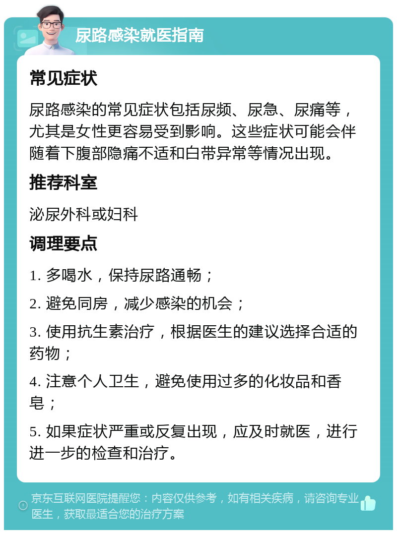 尿路感染就医指南 常见症状 尿路感染的常见症状包括尿频、尿急、尿痛等，尤其是女性更容易受到影响。这些症状可能会伴随着下腹部隐痛不适和白带异常等情况出现。 推荐科室 泌尿外科或妇科 调理要点 1. 多喝水，保持尿路通畅； 2. 避免同房，减少感染的机会； 3. 使用抗生素治疗，根据医生的建议选择合适的药物； 4. 注意个人卫生，避免使用过多的化妆品和香皂； 5. 如果症状严重或反复出现，应及时就医，进行进一步的检查和治疗。