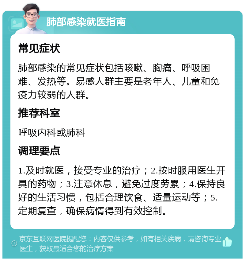 肺部感染就医指南 常见症状 肺部感染的常见症状包括咳嗽、胸痛、呼吸困难、发热等。易感人群主要是老年人、儿童和免疫力较弱的人群。 推荐科室 呼吸内科或肺科 调理要点 1.及时就医，接受专业的治疗；2.按时服用医生开具的药物；3.注意休息，避免过度劳累；4.保持良好的生活习惯，包括合理饮食、适量运动等；5.定期复查，确保病情得到有效控制。